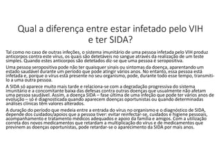 Qual a diferença entre estar infetado pelo VIH
e ter SIDA?
Tal como no caso de outras infeções, o sistema imunitário de uma pessoa infetada pelo VIH produz
anticorpos contra este vírus, os quais são detetáveis no sangue através da realização de um teste
simples. Quando estes anticorpos são detetados diz-se que uma pessoa é seropositiva.
Uma pessoa seropositiva pode não ter quaisquer sinais ou sintomas da doença, aparentando um
estado saudável durante um período que pode atingir vários anos. No entanto, essa pessoa está
infetada e, porque o vírus está presente no seu organismo, pode, durante todo esse tempo, transmiti-
lo a uma outra pessoa.
A SIDA só aparece muito mais tarde e relaciona-se com a degradação progressiva do sistema
imunitário e a concomitante baixa das defesas contra outras doenças que usualmente não afetam
uma pessoa saudável. Assim, a doença SIDA – fase última de uma infeção que pode ter vários anos de
evolução – só é diagnosticada quando aparecem doenças oportunistas ou quando determinadas
análises clínicas têm valores alterados.
A duração do período que medeia entre a entrada do vírus no organismo e o diagnóstico de SIDA,
depende dos cuidados/apoios que a pessoa tiver: evitar reinfectar-se, cuidados e higiene pessoais,
acompanhamento e tratamento médicos adequados e apoio da família e amigos. Com a utilização
correta dos novos medicamentos que retardam a multiplicação do vírus e de medicamentos que
previnem as doenças oportunistas, pode retardar-se o aparecimento da SIDA por mais anos.
 