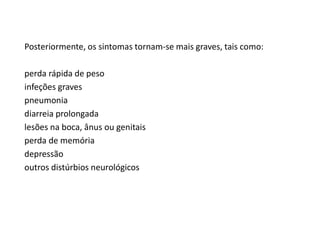 Posteriormente, os sintomas tornam-se mais graves, tais como:
perda rápida de peso
infeções graves
pneumonia
diarreia prolongada
lesões na boca, ânus ou genitais
perda de memória
depressão
outros distúrbios neurológicos
 