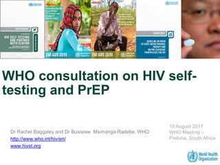 WHO consultation on HIV self-
testing and PrEP
Dr Rachel Baggaley and Dr Busisiwe Msimanga-Radebe, WHO
http://www.who.int/hiv/en/
www.hivst.org
10 August 2017
WHO Meeting –
Pretoria, South Africa
 