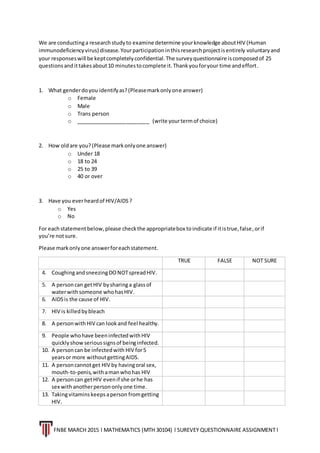 FNBE MARCH 2015 l MATHEMATICS (MTH 30104) l SUREVEY QUESTIONNAIRE ASSIGNMENT l
We are conductinga researchstudyto examine determine yourknowledge aboutHIV (Human
immunodeficiencyvirus) disease.Yourparticipationinthisresearchprojectisentirely voluntaryand
your responseswill be keptcompletelyconfidential.The surveyquestionnaire iscomposedof 25
questionsandittakesabout10 minutestocomplete it.Thankyouforyour time andeffort.
1. What genderdoyou identifyas?(Pleasemarkonlyone answer)
o Female
o Male
o Trans person
o _________________________ (write yourtermof choice)
2. How oldare you?(Please markonlyone answer)
o Under 18
o 18 to 24
o 25 to 39
o 40 or over
3. Have you everheardof HIV/AIDS?
o Yes
o No
For eachstatementbelow,please checkthe appropriatebox toindicate if itistrue,false,orif
you’re notsure.
Please markonlyone answerforeachstatement.
TRUE FALSE NOT SURE
4. CoughingandsneezingDONOTspreadHIV.
5. A personcan getHIV bysharinga glassof
waterwithsomeone whohasHIV.
6. AIDSis the cause of HIV.
7. HIV is killedbybleach
8. A personwithHIV can lookand feel healthy.
9. People whohave beeninfectedwithHIV
quicklyshowserioussignsof beinginfected.
10. A personcan be infectedwith HIV for5
yearsor more withoutgettingAIDS.
11. A personcannotget HIV by havingoral sex,
mouth-to-penis,withamanwhohas HIV
12. A personcan getHIV evenif she orhe has
sex withanotherpersononlyone time.
13. Takingvitaminskeepsaperson fromgetting
HIV.
 