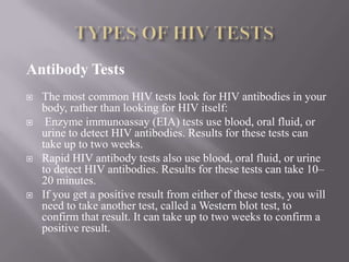 Antibody Tests
   The most common HIV tests look for HIV antibodies in your
    body, rather than looking for HIV itself:
    Enzyme immunoassay (EIA) tests use blood, oral fluid, or
    urine to detect HIV antibodies. Results for these tests can
    take up to two weeks.
   Rapid HIV antibody tests also use blood, oral fluid, or urine
    to detect HIV antibodies. Results for these tests can take 10–
    20 minutes.
   If you get a positive result from either of these tests, you will
    need to take another test, called a Western blot test, to
    confirm that result. It can take up to two weeks to confirm a
    positive result.
 