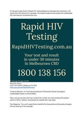 Dr George Forgan-Smith of Rapid HIV Testing Melbourne interviews Bruce Richman, HIV
activist and man behind U=U campaign: the medical evidence that people with undetectable
HIV viral load can not transmit the virus.
Rapid HIV Testing 
Level 7/267 Collins St, Melbourne VIC 3000
https://goo.gl/maps/WpHXbAAmayw
I'm Bruce Richman. I'm The Executive Director of Prevention Access Campaign's
Undetectable Equals Un-transmittable.
Okay, and you are also (and may I quote?) the number one most amazing HIV positive
person of 2018, I believe. According to the website that I saw today.
Plus Magazine. Yes, and I accept that on behalf of the thousands and thousands of people
that are working on the campaign.
 