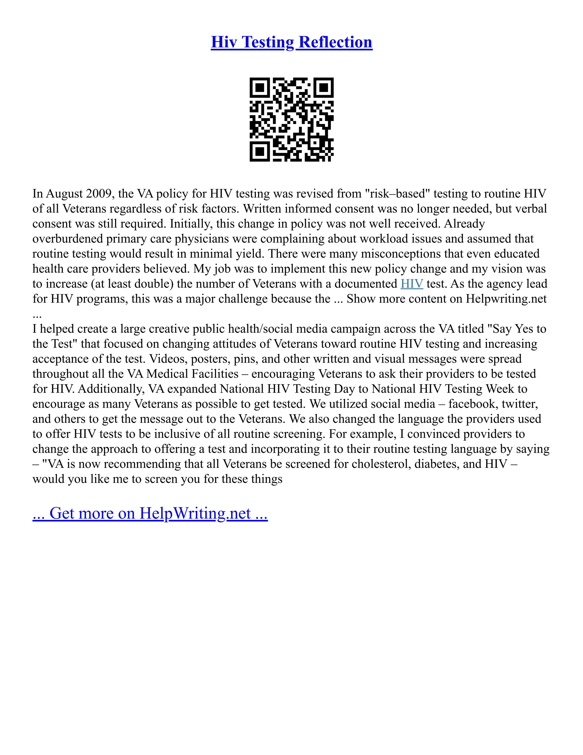 Hiv Testing Reflection
In August 2009, the VA policy for HIV testing was revised from "risk–based" testing to routine HIV
of all Veterans regardless of risk factors. Written informed consent was no longer needed, but verbal
consent was still required. Initially, this change in policy was not well received. Already
overburdened primary care physicians were complaining about workload issues and assumed that
routine testing would result in minimal yield. There were many misconceptions that even educated
health care providers believed. My job was to implement this new policy change and my vision was
to increase (at least double) the number of Veterans with a documented HIV test. As the agency lead
for HIV programs, this was a major challenge because the ... Show more content on Helpwriting.net
...
I helped create a large creative public health/social media campaign across the VA titled "Say Yes to
the Test" that focused on changing attitudes of Veterans toward routine HIV testing and increasing
acceptance of the test. Videos, posters, pins, and other written and visual messages were spread
throughout all the VA Medical Facilities – encouraging Veterans to ask their providers to be tested
for HIV. Additionally, VA expanded National HIV Testing Day to National HIV Testing Week to
encourage as many Veterans as possible to get tested. We utilized social media – facebook, twitter,
and others to get the message out to the Veterans. We also changed the language the providers used
to offer HIV tests to be inclusive of all routine screening. For example, I convinced providers to
change the approach to offering a test and incorporating it to their routine testing language by saying
– "VA is now recommending that all Veterans be screened for cholesterol, diabetes, and HIV –
would you like me to screen you for these things
... Get more on HelpWriting.net ...
 