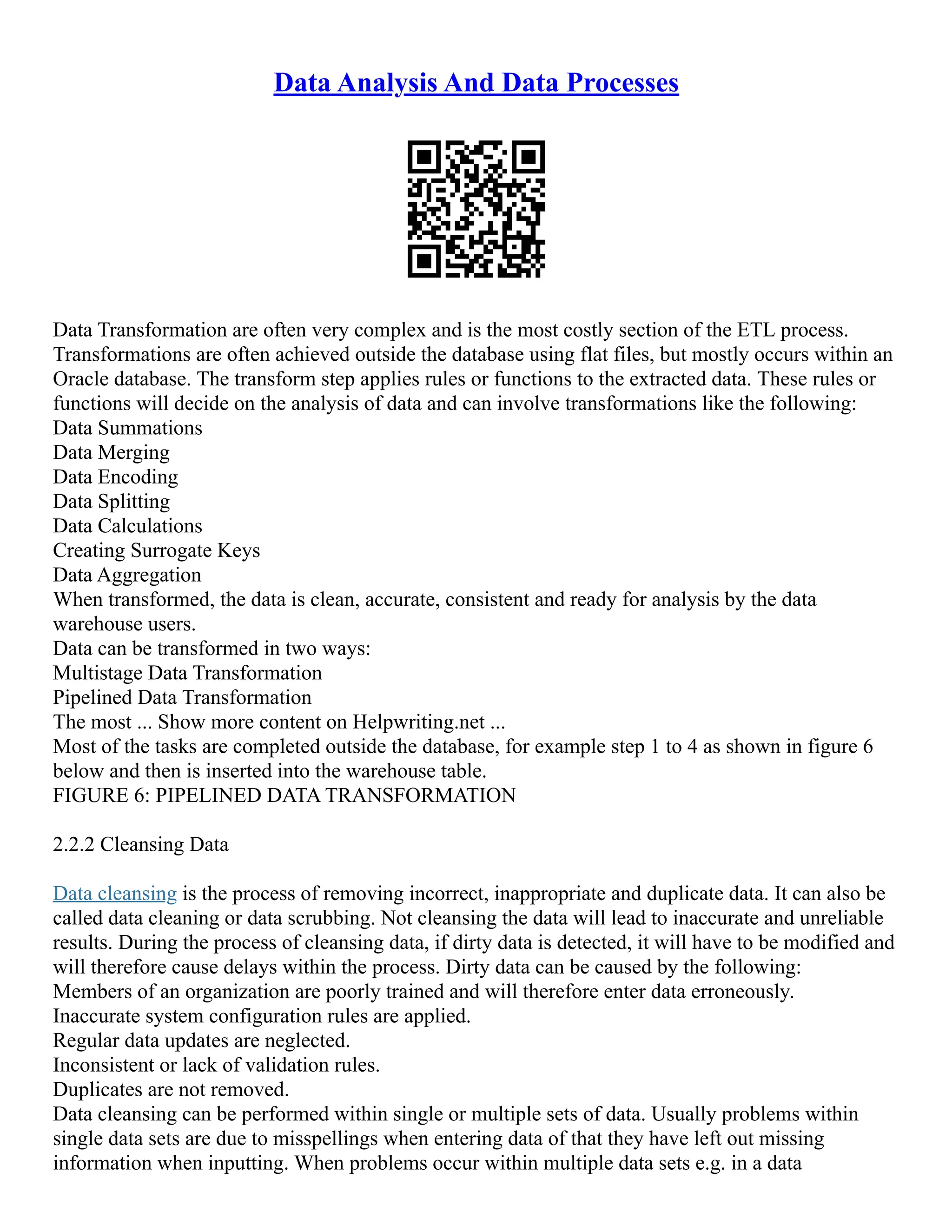 Data Analysis And Data Processes
Data Transformation are often very complex and is the most costly section of the ETL process.
Transformations are often achieved outside the database using flat files, but mostly occurs within an
Oracle database. The transform step applies rules or functions to the extracted data. These rules or
functions will decide on the analysis of data and can involve transformations like the following:
Data Summations
Data Merging
Data Encoding
Data Splitting
Data Calculations
Creating Surrogate Keys
Data Aggregation
When transformed, the data is clean, accurate, consistent and ready for analysis by the data
warehouse users.
Data can be transformed in two ways:
Multistage Data Transformation
Pipelined Data Transformation
The most ... Show more content on Helpwriting.net ...
Most of the tasks are completed outside the database, for example step 1 to 4 as shown in figure 6
below and then is inserted into the warehouse table.
FIGURE 6: PIPELINED DATA TRANSFORMATION
2.2.2 Cleansing Data
Data cleansing is the process of removing incorrect, inappropriate and duplicate data. It can also be
called data cleaning or data scrubbing. Not cleansing the data will lead to inaccurate and unreliable
results. During the process of cleansing data, if dirty data is detected, it will have to be modified and
will therefore cause delays within the process. Dirty data can be caused by the following:
Members of an organization are poorly trained and will therefore enter data erroneously.
Inaccurate system configuration rules are applied.
Regular data updates are neglected.
Inconsistent or lack of validation rules.
Duplicates are not removed.
Data cleansing can be performed within single or multiple sets of data. Usually problems within
single data sets are due to misspellings when entering data of that they have left out missing
information when inputting. When problems occur within multiple data sets e.g. in a data
 