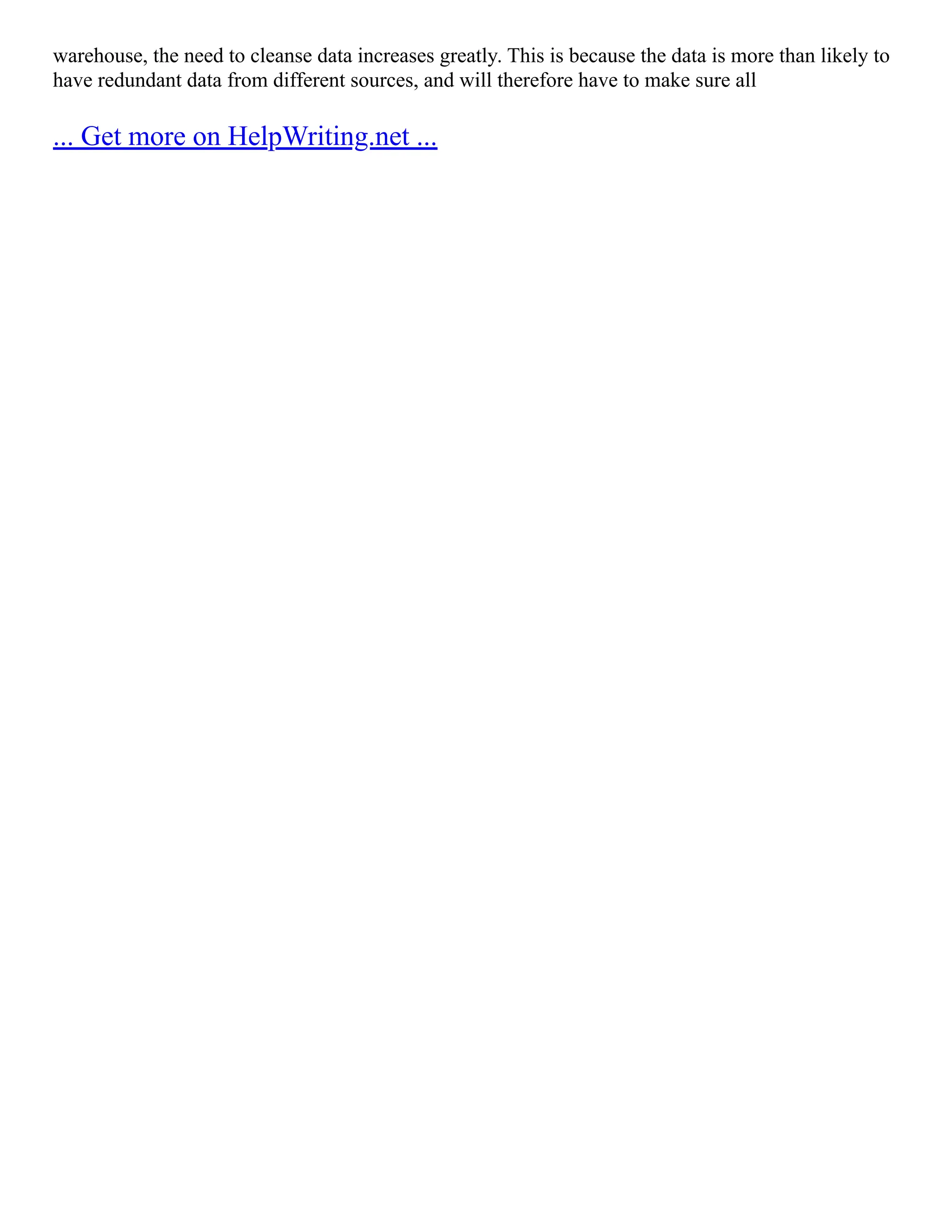 warehouse, the need to cleanse data increases greatly. This is because the data is more than likely to
have redundant data from different sources, and will therefore have to make sure all
... Get more on HelpWriting.net ...
 