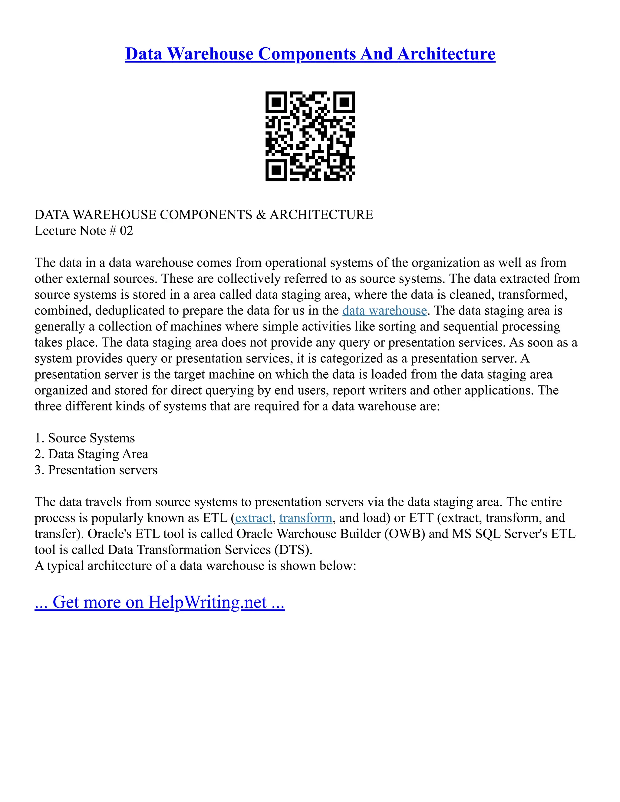 Data Warehouse Components And Architecture
DATA WAREHOUSE COMPONENTS & ARCHITECTURE
Lecture Note # 02
The data in a data warehouse comes from operational systems of the organization as well as from
other external sources. These are collectively referred to as source systems. The data extracted from
source systems is stored in a area called data staging area, where the data is cleaned, transformed,
combined, deduplicated to prepare the data for us in the data warehouse. The data staging area is
generally a collection of machines where simple activities like sorting and sequential processing
takes place. The data staging area does not provide any query or presentation services. As soon as a
system provides query or presentation services, it is categorized as a presentation server. A
presentation server is the target machine on which the data is loaded from the data staging area
organized and stored for direct querying by end users, report writers and other applications. The
three different kinds of systems that are required for a data warehouse are:
1. Source Systems
2. Data Staging Area
3. Presentation servers
The data travels from source systems to presentation servers via the data staging area. The entire
process is popularly known as ETL (extract, transform, and load) or ETT (extract, transform, and
transfer). Oracle's ETL tool is called Oracle Warehouse Builder (OWB) and MS SQL Server's ETL
tool is called Data Transformation Services (DTS).
A typical architecture of a data warehouse is shown below:
... Get more on HelpWriting.net ...
 