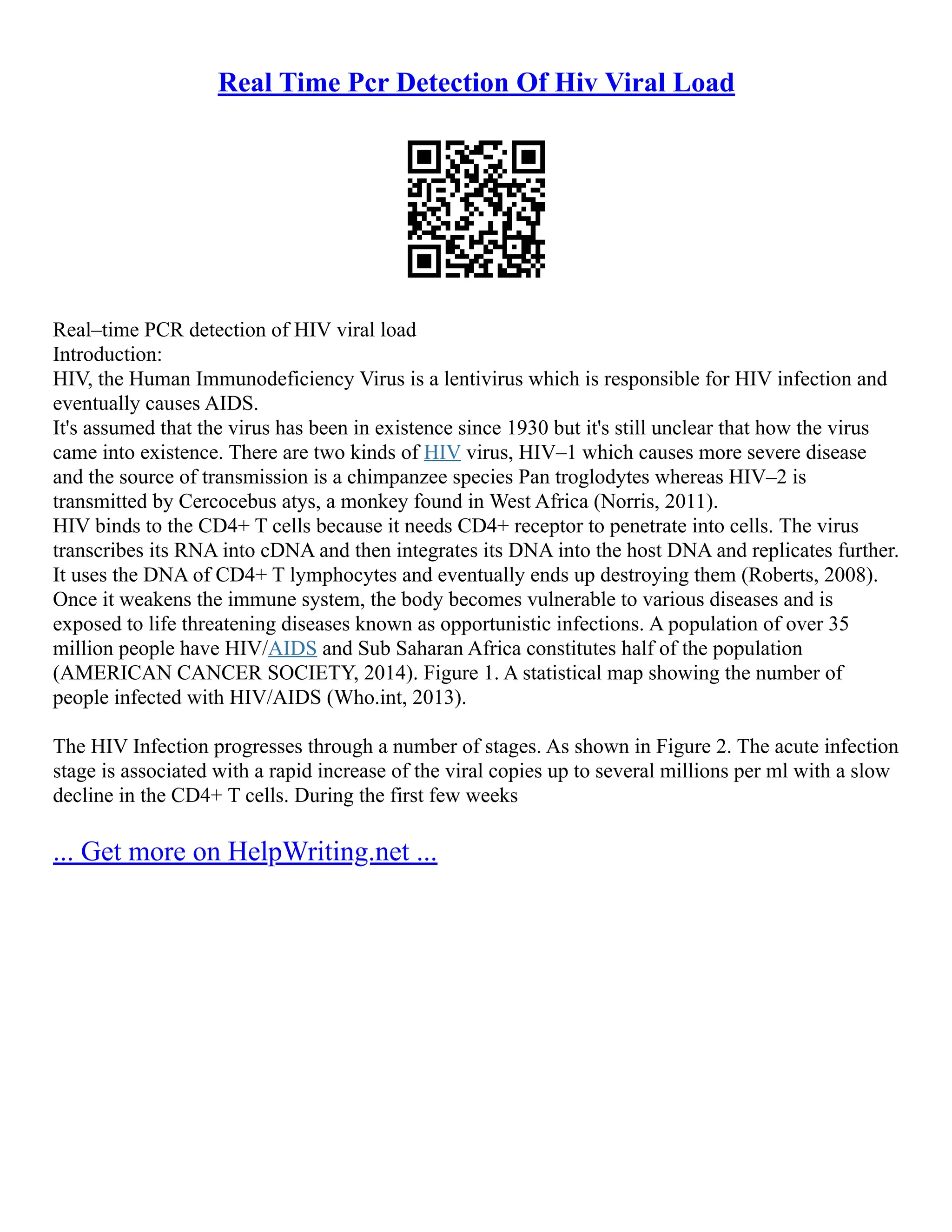 Real Time Pcr Detection Of Hiv Viral Load
Real–time PCR detection of HIV viral load
Introduction:
HIV, the Human Immunodeficiency Virus is a lentivirus which is responsible for HIV infection and
eventually causes AIDS.
It's assumed that the virus has been in existence since 1930 but it's still unclear that how the virus
came into existence. There are two kinds of HIV virus, HIV–1 which causes more severe disease
and the source of transmission is a chimpanzee species Pan troglodytes whereas HIV–2 is
transmitted by Cercocebus atys, a monkey found in West Africa (Norris, 2011).
HIV binds to the CD4+ T cells because it needs CD4+ receptor to penetrate into cells. The virus
transcribes its RNA into cDNA and then integrates its DNA into the host DNA and replicates further.
It uses the DNA of CD4+ T lymphocytes and eventually ends up destroying them (Roberts, 2008).
Once it weakens the immune system, the body becomes vulnerable to various diseases and is
exposed to life threatening diseases known as opportunistic infections. A population of over 35
million people have HIV/AIDS and Sub Saharan Africa constitutes half of the population
(AMERICAN CANCER SOCIETY, 2014). Figure 1. A statistical map showing the number of
people infected with HIV/AIDS (Who.int, 2013).
The HIV Infection progresses through a number of stages. As shown in Figure 2. The acute infection
stage is associated with a rapid increase of the viral copies up to several millions per ml with a slow
decline in the CD4+ T cells. During the first few weeks
... Get more on HelpWriting.net ...
 