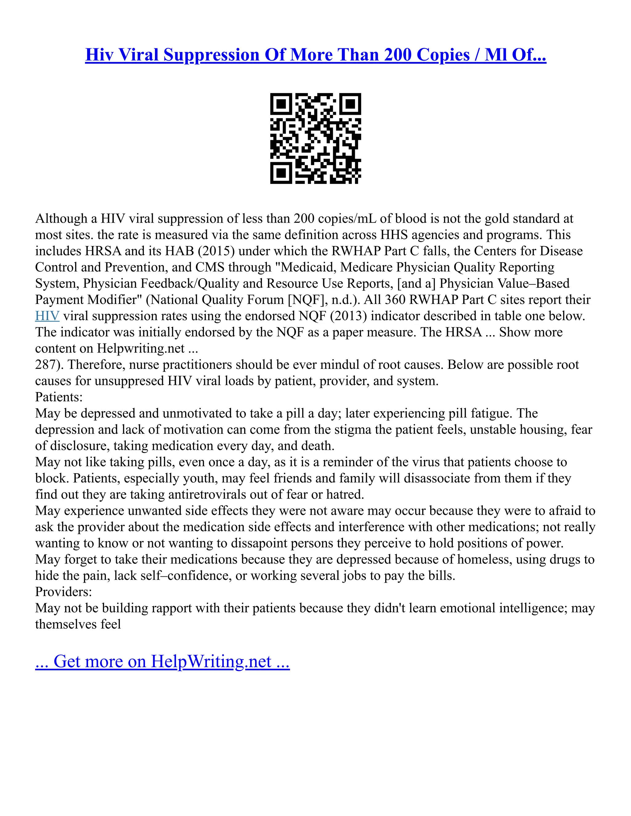 Hiv Viral Suppression Of More Than 200 Copies / Ml Of...
Although a HIV viral suppression of less than 200 copies/mL of blood is not the gold standard at
most sites. the rate is measured via the same definition across HHS agencies and programs. This
includes HRSA and its HAB (2015) under which the RWHAP Part C falls, the Centers for Disease
Control and Prevention, and CMS through "Medicaid, Medicare Physician Quality Reporting
System, Physician Feedback/Quality and Resource Use Reports, [and a] Physician Value–Based
Payment Modifier" (National Quality Forum [NQF], n.d.). All 360 RWHAP Part C sites report their
HIV viral suppression rates using the endorsed NQF (2013) indicator described in table one below.
The indicator was initially endorsed by the NQF as a paper measure. The HRSA ... Show more
content on Helpwriting.net ...
287). Therefore, nurse practitioners should be ever mindul of root causes. Below are possible root
causes for unsuppresed HIV viral loads by patient, provider, and system.
Patients:
May be depressed and unmotivated to take a pill a day; later experiencing pill fatigue. The
depression and lack of motivation can come from the stigma the patient feels, unstable housing, fear
of disclosure, taking medication every day, and death.
May not like taking pills, even once a day, as it is a reminder of the virus that patients choose to
block. Patients, especially youth, may feel friends and family will disassociate from them if they
find out they are taking antiretrovirals out of fear or hatred.
May experience unwanted side effects they were not aware may occur because they were to afraid to
ask the provider about the medication side effects and interference with other medications; not really
wanting to know or not wanting to dissapoint persons they perceive to hold positions of power.
May forget to take their medications because they are depressed because of homeless, using drugs to
hide the pain, lack self–confidence, or working several jobs to pay the bills.
Providers:
May not be building rapport with their patients because they didn't learn emotional intelligence; may
themselves feel
... Get more on HelpWriting.net ...
 