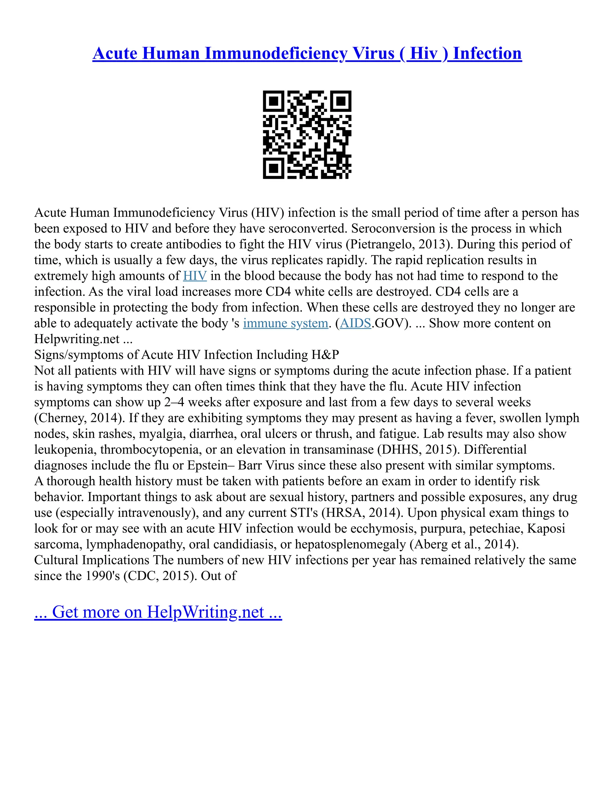 Acute Human Immunodeficiency Virus ( Hiv ) Infection
Acute Human Immunodeficiency Virus (HIV) infection is the small period of time after a person has
been exposed to HIV and before they have seroconverted. Seroconversion is the process in which
the body starts to create antibodies to fight the HIV virus (Pietrangelo, 2013). During this period of
time, which is usually a few days, the virus replicates rapidly. The rapid replication results in
extremely high amounts of HIV in the blood because the body has not had time to respond to the
infection. As the viral load increases more CD4 white cells are destroyed. CD4 cells are a
responsible in protecting the body from infection. When these cells are destroyed they no longer are
able to adequately activate the body 's immune system. (AIDS.GOV). ... Show more content on
Helpwriting.net ...
Signs/symptoms of Acute HIV Infection Including H&P
Not all patients with HIV will have signs or symptoms during the acute infection phase. If a patient
is having symptoms they can often times think that they have the flu. Acute HIV infection
symptoms can show up 2–4 weeks after exposure and last from a few days to several weeks
(Cherney, 2014). If they are exhibiting symptoms they may present as having a fever, swollen lymph
nodes, skin rashes, myalgia, diarrhea, oral ulcers or thrush, and fatigue. Lab results may also show
leukopenia, thrombocytopenia, or an elevation in transaminase (DHHS, 2015). Differential
diagnoses include the flu or Epstein– Barr Virus since these also present with similar symptoms.
A thorough health history must be taken with patients before an exam in order to identify risk
behavior. Important things to ask about are sexual history, partners and possible exposures, any drug
use (especially intravenously), and any current STI's (HRSA, 2014). Upon physical exam things to
look for or may see with an acute HIV infection would be ecchymosis, purpura, petechiae, Kaposi
sarcoma, lymphadenopathy, oral candidiasis, or hepatosplenomegaly (Aberg et al., 2014).
Cultural Implications The numbers of new HIV infections per year has remained relatively the same
since the 1990's (CDC, 2015). Out of
... Get more on HelpWriting.net ...
 