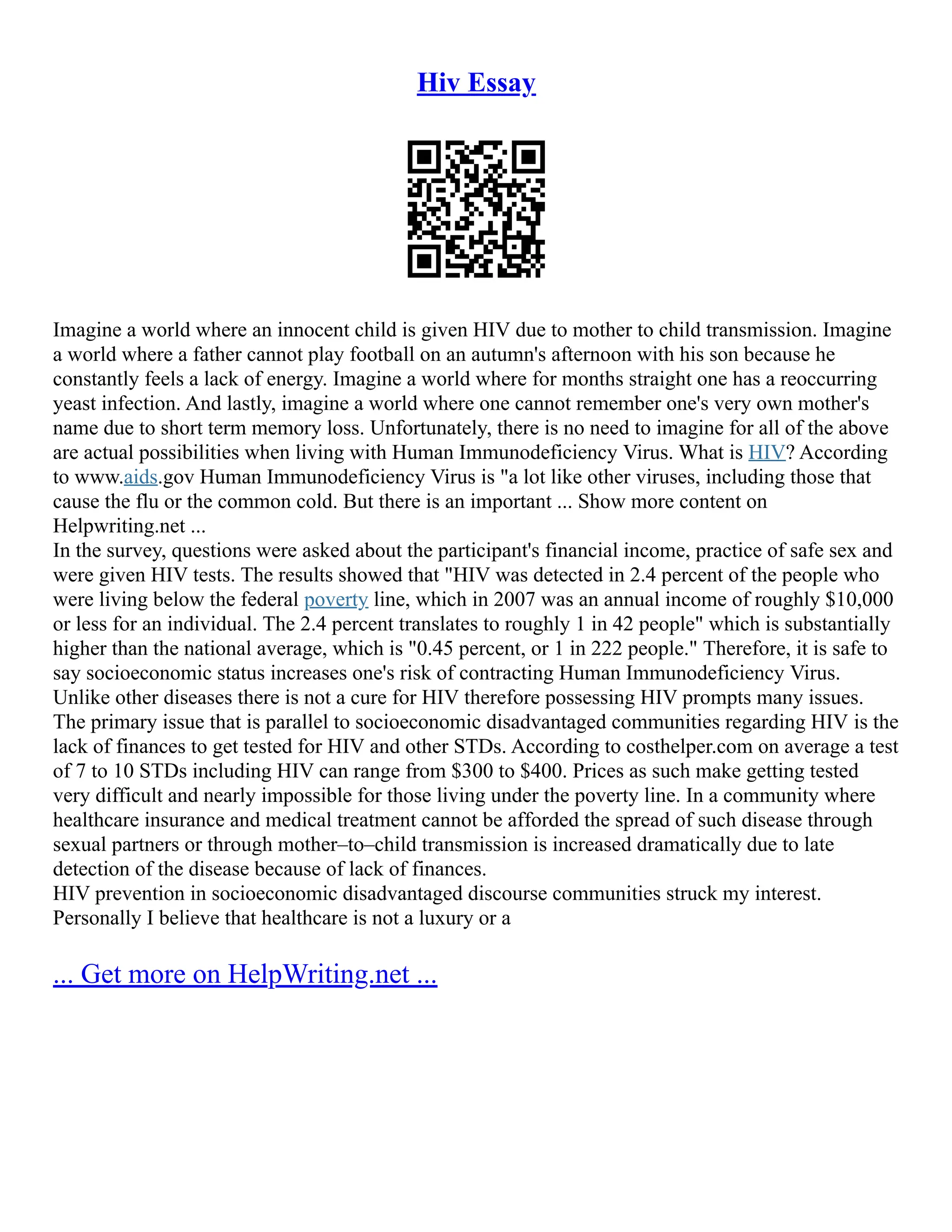 Hiv Essay
Imagine a world where an innocent child is given HIV due to mother to child transmission. Imagine
a world where a father cannot play football on an autumn's afternoon with his son because he
constantly feels a lack of energy. Imagine a world where for months straight one has a reoccurring
yeast infection. And lastly, imagine a world where one cannot remember one's very own mother's
name due to short term memory loss. Unfortunately, there is no need to imagine for all of the above
are actual possibilities when living with Human Immunodeficiency Virus. What is HIV? According
to www.aids.gov Human Immunodeficiency Virus is "a lot like other viruses, including those that
cause the flu or the common cold. But there is an important ... Show more content on
Helpwriting.net ...
In the survey, questions were asked about the participant's financial income, practice of safe sex and
were given HIV tests. The results showed that "HIV was detected in 2.4 percent of the people who
were living below the federal poverty line, which in 2007 was an annual income of roughly $10,000
or less for an individual. The 2.4 percent translates to roughly 1 in 42 people" which is substantially
higher than the national average, which is "0.45 percent, or 1 in 222 people." Therefore, it is safe to
say socioeconomic status increases one's risk of contracting Human Immunodeficiency Virus.
Unlike other diseases there is not a cure for HIV therefore possessing HIV prompts many issues.
The primary issue that is parallel to socioeconomic disadvantaged communities regarding HIV is the
lack of finances to get tested for HIV and other STDs. According to costhelper.com on average a test
of 7 to 10 STDs including HIV can range from $300 to $400. Prices as such make getting tested
very difficult and nearly impossible for those living under the poverty line. In a community where
healthcare insurance and medical treatment cannot be afforded the spread of such disease through
sexual partners or through mother–to–child transmission is increased dramatically due to late
detection of the disease because of lack of finances.
HIV prevention in socioeconomic disadvantaged discourse communities struck my interest.
Personally I believe that healthcare is not a luxury or a
... Get more on HelpWriting.net ...
 