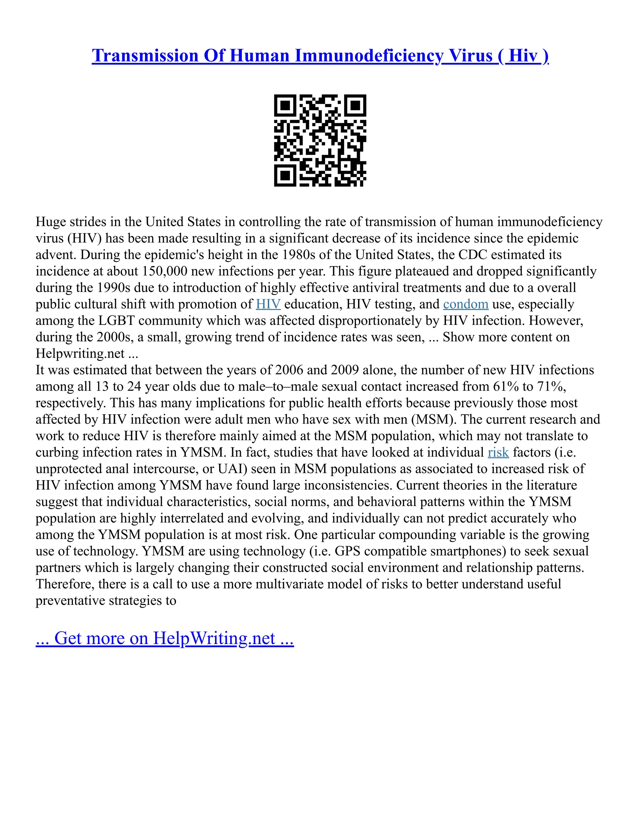 Transmission Of Human Immunodeficiency Virus ( Hiv )
Huge strides in the United States in controlling the rate of transmission of human immunodeficiency
virus (HIV) has been made resulting in a significant decrease of its incidence since the epidemic
advent. During the epidemic's height in the 1980s of the United States, the CDC estimated its
incidence at about 150,000 new infections per year. This figure plateaued and dropped significantly
during the 1990s due to introduction of highly effective antiviral treatments and due to a overall
public cultural shift with promotion of HIV education, HIV testing, and condom use, especially
among the LGBT community which was affected disproportionately by HIV infection. However,
during the 2000s, a small, growing trend of incidence rates was seen, ... Show more content on
Helpwriting.net ...
It was estimated that between the years of 2006 and 2009 alone, the number of new HIV infections
among all 13 to 24 year olds due to male–to–male sexual contact increased from 61% to 71%,
respectively. This has many implications for public health efforts because previously those most
affected by HIV infection were adult men who have sex with men (MSM). The current research and
work to reduce HIV is therefore mainly aimed at the MSM population, which may not translate to
curbing infection rates in YMSM. In fact, studies that have looked at individual risk factors (i.e.
unprotected anal intercourse, or UAI) seen in MSM populations as associated to increased risk of
HIV infection among YMSM have found large inconsistencies. Current theories in the literature
suggest that individual characteristics, social norms, and behavioral patterns within the YMSM
population are highly interrelated and evolving, and individually can not predict accurately who
among the YMSM population is at most risk. One particular compounding variable is the growing
use of technology. YMSM are using technology (i.e. GPS compatible smartphones) to seek sexual
partners which is largely changing their constructed social environment and relationship patterns.
Therefore, there is a call to use a more multivariate model of risks to better understand useful
preventative strategies to
... Get more on HelpWriting.net ...
 
