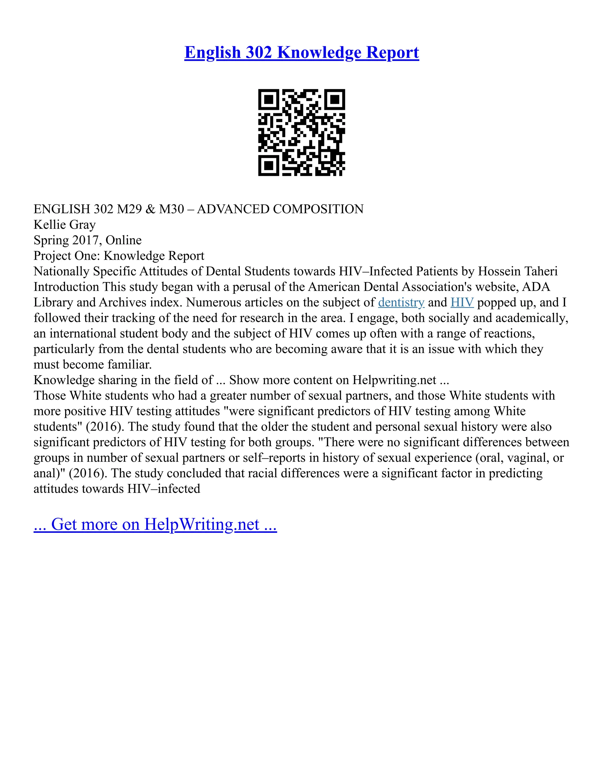 English 302 Knowledge Report
ENGLISH 302 M29 & M30 – ADVANCED COMPOSITION
Kellie Gray
Spring 2017, Online
Project One: Knowledge Report
Nationally Specific Attitudes of Dental Students towards HIV–Infected Patients by Hossein Taheri
Introduction This study began with a perusal of the American Dental Association's website, ADA
Library and Archives index. Numerous articles on the subject of dentistry and HIV popped up, and I
followed their tracking of the need for research in the area. I engage, both socially and academically,
an international student body and the subject of HIV comes up often with a range of reactions,
particularly from the dental students who are becoming aware that it is an issue with which they
must become familiar.
Knowledge sharing in the field of ... Show more content on Helpwriting.net ...
Those White students who had a greater number of sexual partners, and those White students with
more positive HIV testing attitudes "were significant predictors of HIV testing among White
students" (2016). The study found that the older the student and personal sexual history were also
significant predictors of HIV testing for both groups. "There were no significant differences between
groups in number of sexual partners or self–reports in history of sexual experience (oral, vaginal, or
anal)" (2016). The study concluded that racial differences were a significant factor in predicting
attitudes towards HIV–infected
... Get more on HelpWriting.net ...
 