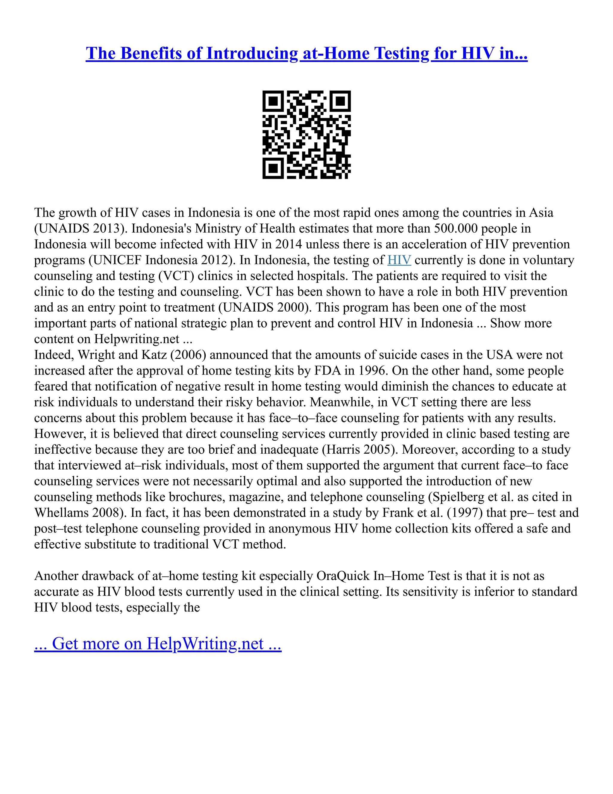 The Benefits of Introducing at-Home Testing for HIV in...
The growth of HIV cases in Indonesia is one of the most rapid ones among the countries in Asia
(UNAIDS 2013). Indonesia's Ministry of Health estimates that more than 500.000 people in
Indonesia will become infected with HIV in 2014 unless there is an acceleration of HIV prevention
programs (UNICEF Indonesia 2012). In Indonesia, the testing of HIV currently is done in voluntary
counseling and testing (VCT) clinics in selected hospitals. The patients are required to visit the
clinic to do the testing and counseling. VCT has been shown to have a role in both HIV prevention
and as an entry point to treatment (UNAIDS 2000). This program has been one of the most
important parts of national strategic plan to prevent and control HIV in Indonesia ... Show more
content on Helpwriting.net ...
Indeed, Wright and Katz (2006) announced that the amounts of suicide cases in the USA were not
increased after the approval of home testing kits by FDA in 1996. On the other hand, some people
feared that notification of negative result in home testing would diminish the chances to educate at
risk individuals to understand their risky behavior. Meanwhile, in VCT setting there are less
concerns about this problem because it has face–to–face counseling for patients with any results.
However, it is believed that direct counseling services currently provided in clinic based testing are
ineffective because they are too brief and inadequate (Harris 2005). Moreover, according to a study
that interviewed at–risk individuals, most of them supported the argument that current face–to face
counseling services were not necessarily optimal and also supported the introduction of new
counseling methods like brochures, magazine, and telephone counseling (Spielberg et al. as cited in
Whellams 2008). In fact, it has been demonstrated in a study by Frank et al. (1997) that pre– test and
post–test telephone counseling provided in anonymous HIV home collection kits offered a safe and
effective substitute to traditional VCT method.
Another drawback of at–home testing kit especially OraQuick In–Home Test is that it is not as
accurate as HIV blood tests currently used in the clinical setting. Its sensitivity is inferior to standard
HIV blood tests, especially the
... Get more on HelpWriting.net ...
 