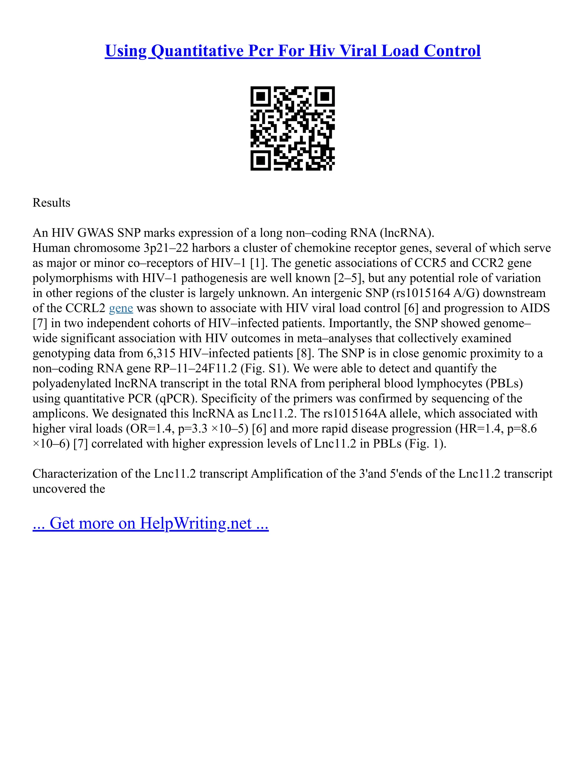 Using Quantitative Pcr For Hiv Viral Load Control
Results
An HIV GWAS SNP marks expression of a long non–coding RNA (lncRNA).
Human chromosome 3p21–22 harbors a cluster of chemokine receptor genes, several of which serve
as major or minor co–receptors of HIV–1 [1]. The genetic associations of CCR5 and CCR2 gene
polymorphisms with HIV–1 pathogenesis are well known [2–5], but any potential role of variation
in other regions of the cluster is largely unknown. An intergenic SNP (rs1015164 A/G) downstream
of the CCRL2 gene was shown to associate with HIV viral load control [6] and progression to AIDS
[7] in two independent cohorts of HIV–infected patients. Importantly, the SNP showed genome–
wide significant association with HIV outcomes in meta–analyses that collectively examined
genotyping data from 6,315 HIV–infected patients [8]. The SNP is in close genomic proximity to a
non–coding RNA gene RP–11–24F11.2 (Fig. S1). We were able to detect and quantify the
polyadenylated lncRNA transcript in the total RNA from peripheral blood lymphocytes (PBLs)
using quantitative PCR (qPCR). Specificity of the primers was confirmed by sequencing of the
amplicons. We designated this lncRNA as Lnc11.2. The rs1015164A allele, which associated with
higher viral loads (OR=1.4, p=3.3 ×10–5) [6] and more rapid disease progression (HR=1.4, p=8.6
×10–6) [7] correlated with higher expression levels of Lnc11.2 in PBLs (Fig. 1).
Characterization of the Lnc11.2 transcript Amplification of the 3'and 5'ends of the Lnc11.2 transcript
uncovered the
... Get more on HelpWriting.net ...
 