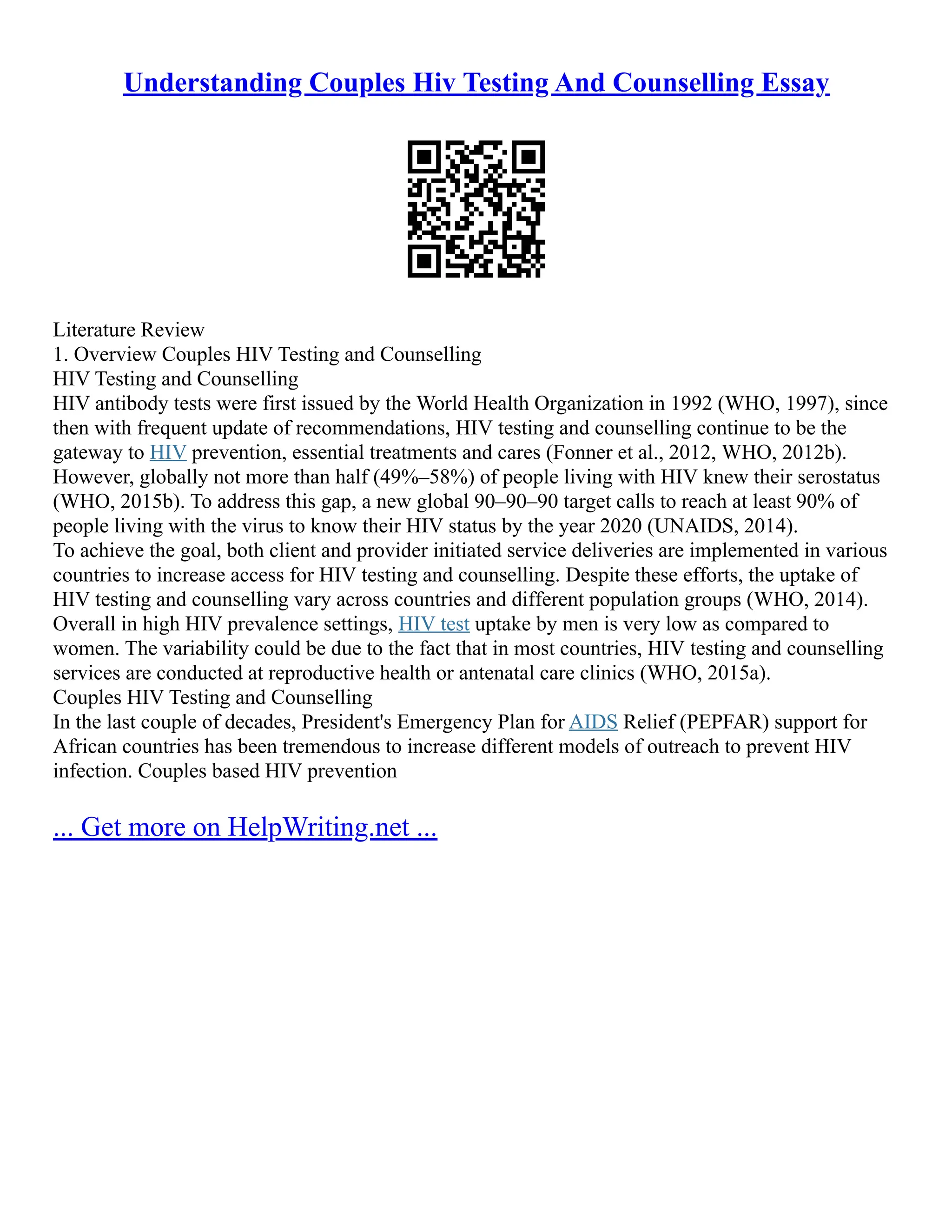 Understanding Couples Hiv Testing And Counselling Essay
Literature Review
1. Overview Couples HIV Testing and Counselling
HIV Testing and Counselling
HIV antibody tests were first issued by the World Health Organization in 1992 (WHO, 1997), since
then with frequent update of recommendations, HIV testing and counselling continue to be the
gateway to HIV prevention, essential treatments and cares (Fonner et al., 2012, WHO, 2012b).
However, globally not more than half (49%–58%) of people living with HIV knew their serostatus
(WHO, 2015b). To address this gap, a new global 90–90–90 target calls to reach at least 90% of
people living with the virus to know their HIV status by the year 2020 (UNAIDS, 2014).
To achieve the goal, both client and provider initiated service deliveries are implemented in various
countries to increase access for HIV testing and counselling. Despite these efforts, the uptake of
HIV testing and counselling vary across countries and different population groups (WHO, 2014).
Overall in high HIV prevalence settings, HIV test uptake by men is very low as compared to
women. The variability could be due to the fact that in most countries, HIV testing and counselling
services are conducted at reproductive health or antenatal care clinics (WHO, 2015a).
Couples HIV Testing and Counselling
In the last couple of decades, President's Emergency Plan for AIDS Relief (PEPFAR) support for
African countries has been tremendous to increase different models of outreach to prevent HIV
infection. Couples based HIV prevention
... Get more on HelpWriting.net ...
 