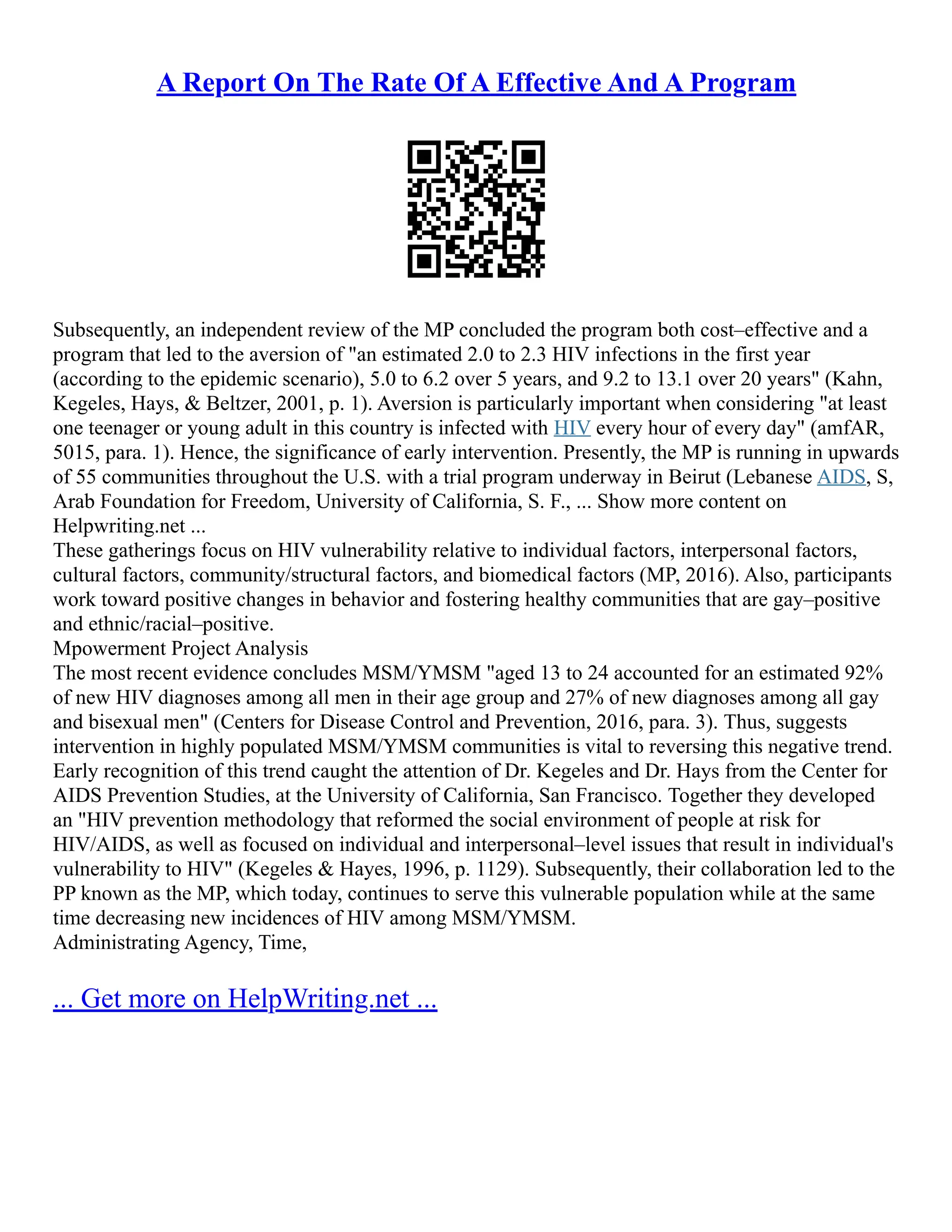 A Report On The Rate Of A Effective And A Program
Subsequently, an independent review of the MP concluded the program both cost–effective and a
program that led to the aversion of "an estimated 2.0 to 2.3 HIV infections in the first year
(according to the epidemic scenario), 5.0 to 6.2 over 5 years, and 9.2 to 13.1 over 20 years" (Kahn,
Kegeles, Hays, & Beltzer, 2001, p. 1). Aversion is particularly important when considering "at least
one teenager or young adult in this country is infected with HIV every hour of every day" (amfAR,
5015, para. 1). Hence, the significance of early intervention. Presently, the MP is running in upwards
of 55 communities throughout the U.S. with a trial program underway in Beirut (Lebanese AIDS, S,
Arab Foundation for Freedom, University of California, S. F., ... Show more content on
Helpwriting.net ...
These gatherings focus on HIV vulnerability relative to individual factors, interpersonal factors,
cultural factors, community/structural factors, and biomedical factors (MP, 2016). Also, participants
work toward positive changes in behavior and fostering healthy communities that are gay–positive
and ethnic/racial–positive.
Mpowerment Project Analysis
The most recent evidence concludes MSM/YMSM "aged 13 to 24 accounted for an estimated 92%
of new HIV diagnoses among all men in their age group and 27% of new diagnoses among all gay
and bisexual men" (Centers for Disease Control and Prevention, 2016, para. 3). Thus, suggests
intervention in highly populated MSM/YMSM communities is vital to reversing this negative trend.
Early recognition of this trend caught the attention of Dr. Kegeles and Dr. Hays from the Center for
AIDS Prevention Studies, at the University of California, San Francisco. Together they developed
an "HIV prevention methodology that reformed the social environment of people at risk for
HIV/AIDS, as well as focused on individual and interpersonal–level issues that result in individual's
vulnerability to HIV" (Kegeles & Hayes, 1996, p. 1129). Subsequently, their collaboration led to the
PP known as the MP, which today, continues to serve this vulnerable population while at the same
time decreasing new incidences of HIV among MSM/YMSM.
Administrating Agency, Time,
... Get more on HelpWriting.net ...
 