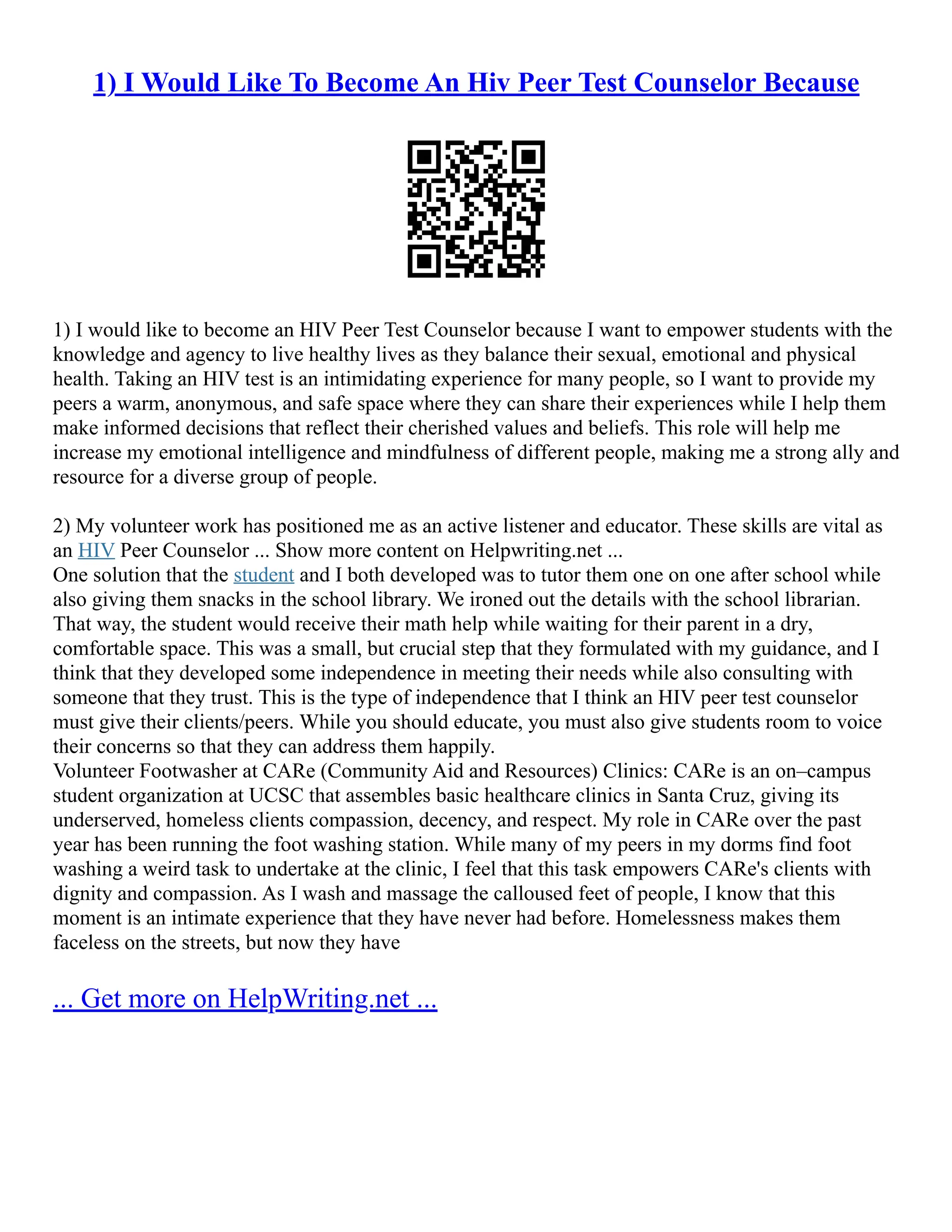 1) I Would Like To Become An Hiv Peer Test Counselor Because
1) I would like to become an HIV Peer Test Counselor because I want to empower students with the
knowledge and agency to live healthy lives as they balance their sexual, emotional and physical
health. Taking an HIV test is an intimidating experience for many people, so I want to provide my
peers a warm, anonymous, and safe space where they can share their experiences while I help them
make informed decisions that reflect their cherished values and beliefs. This role will help me
increase my emotional intelligence and mindfulness of different people, making me a strong ally and
resource for a diverse group of people.
2) My volunteer work has positioned me as an active listener and educator. These skills are vital as
an HIV Peer Counselor ... Show more content on Helpwriting.net ...
One solution that the student and I both developed was to tutor them one on one after school while
also giving them snacks in the school library. We ironed out the details with the school librarian.
That way, the student would receive their math help while waiting for their parent in a dry,
comfortable space. This was a small, but crucial step that they formulated with my guidance, and I
think that they developed some independence in meeting their needs while also consulting with
someone that they trust. This is the type of independence that I think an HIV peer test counselor
must give their clients/peers. While you should educate, you must also give students room to voice
their concerns so that they can address them happily.
Volunteer Footwasher at CARe (Community Aid and Resources) Clinics: CARe is an on–campus
student organization at UCSC that assembles basic healthcare clinics in Santa Cruz, giving its
underserved, homeless clients compassion, decency, and respect. My role in CARe over the past
year has been running the foot washing station. While many of my peers in my dorms find foot
washing a weird task to undertake at the clinic, I feel that this task empowers CARe's clients with
dignity and compassion. As I wash and massage the calloused feet of people, I know that this
moment is an intimate experience that they have never had before. Homelessness makes them
faceless on the streets, but now they have
... Get more on HelpWriting.net ...
 