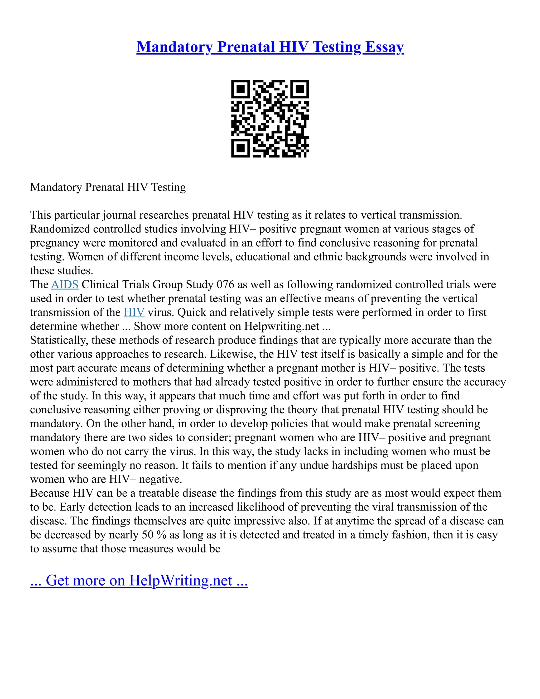 Mandatory Prenatal HIV Testing Essay
Mandatory Prenatal HIV Testing
This particular journal researches prenatal HIV testing as it relates to vertical transmission.
Randomized controlled studies involving HIV– positive pregnant women at various stages of
pregnancy were monitored and evaluated in an effort to find conclusive reasoning for prenatal
testing. Women of different income levels, educational and ethnic backgrounds were involved in
these studies.
The AIDS Clinical Trials Group Study 076 as well as following randomized controlled trials were
used in order to test whether prenatal testing was an effective means of preventing the vertical
transmission of the HIV virus. Quick and relatively simple tests were performed in order to first
determine whether ... Show more content on Helpwriting.net ...
Statistically, these methods of research produce findings that are typically more accurate than the
other various approaches to research. Likewise, the HIV test itself is basically a simple and for the
most part accurate means of determining whether a pregnant mother is HIV– positive. The tests
were administered to mothers that had already tested positive in order to further ensure the accuracy
of the study. In this way, it appears that much time and effort was put forth in order to find
conclusive reasoning either proving or disproving the theory that prenatal HIV testing should be
mandatory. On the other hand, in order to develop policies that would make prenatal screening
mandatory there are two sides to consider; pregnant women who are HIV– positive and pregnant
women who do not carry the virus. In this way, the study lacks in including women who must be
tested for seemingly no reason. It fails to mention if any undue hardships must be placed upon
women who are HIV– negative.
Because HIV can be a treatable disease the findings from this study are as most would expect them
to be. Early detection leads to an increased likelihood of preventing the viral transmission of the
disease. The findings themselves are quite impressive also. If at anytime the spread of a disease can
be decreased by nearly 50 % as long as it is detected and treated in a timely fashion, then it is easy
to assume that those measures would be
... Get more on HelpWriting.net ...
 