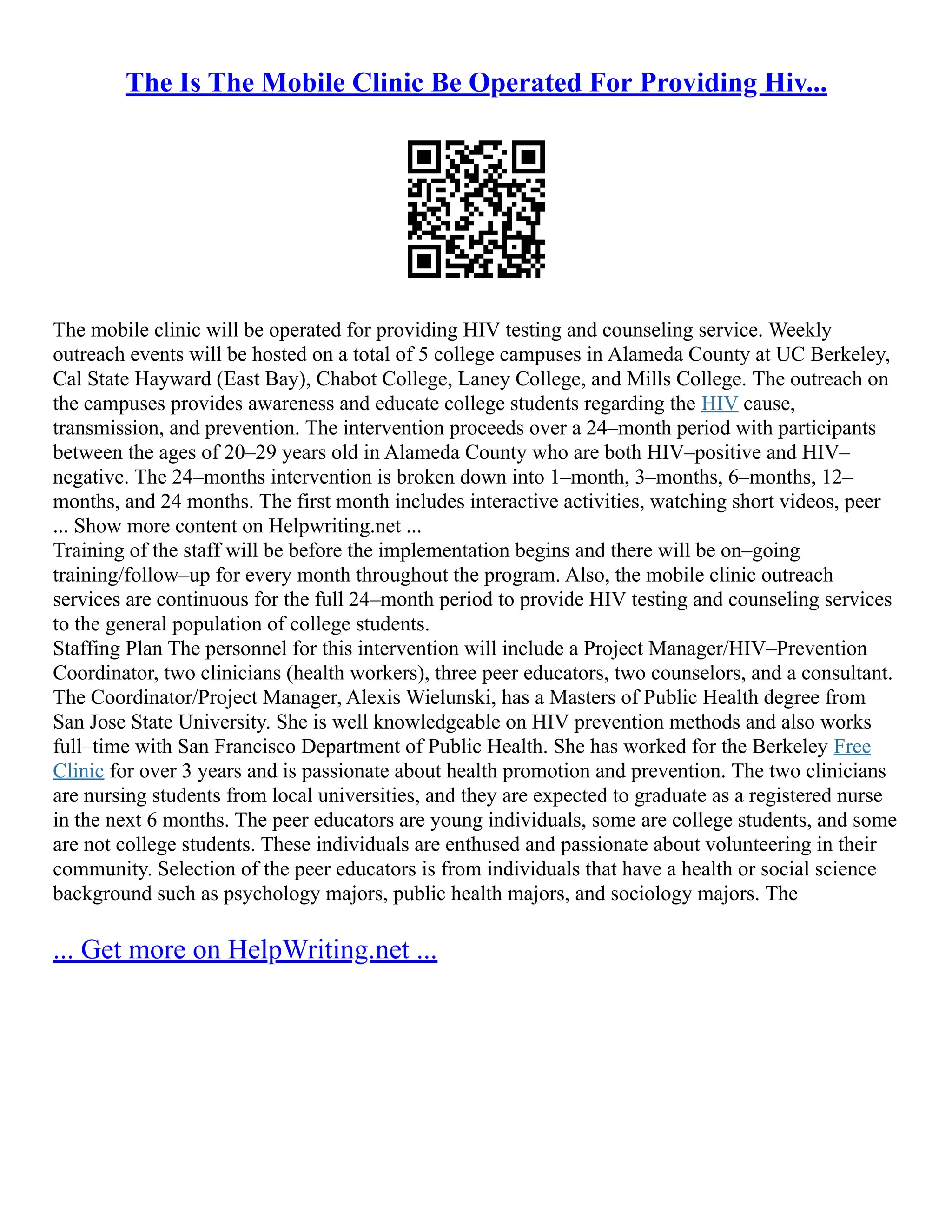 The Is The Mobile Clinic Be Operated For Providing Hiv...
The mobile clinic will be operated for providing HIV testing and counseling service. Weekly
outreach events will be hosted on a total of 5 college campuses in Alameda County at UC Berkeley,
Cal State Hayward (East Bay), Chabot College, Laney College, and Mills College. The outreach on
the campuses provides awareness and educate college students regarding the HIV cause,
transmission, and prevention. The intervention proceeds over a 24–month period with participants
between the ages of 20–29 years old in Alameda County who are both HIV–positive and HIV–
negative. The 24–months intervention is broken down into 1–month, 3–months, 6–months, 12–
months, and 24 months. The first month includes interactive activities, watching short videos, peer
... Show more content on Helpwriting.net ...
Training of the staff will be before the implementation begins and there will be on–going
training/follow–up for every month throughout the program. Also, the mobile clinic outreach
services are continuous for the full 24–month period to provide HIV testing and counseling services
to the general population of college students.
Staffing Plan The personnel for this intervention will include a Project Manager/HIV–Prevention
Coordinator, two clinicians (health workers), three peer educators, two counselors, and a consultant.
The Coordinator/Project Manager, Alexis Wielunski, has a Masters of Public Health degree from
San Jose State University. She is well knowledgeable on HIV prevention methods and also works
full–time with San Francisco Department of Public Health. She has worked for the Berkeley Free
Clinic for over 3 years and is passionate about health promotion and prevention. The two clinicians
are nursing students from local universities, and they are expected to graduate as a registered nurse
in the next 6 months. The peer educators are young individuals, some are college students, and some
are not college students. These individuals are enthused and passionate about volunteering in their
community. Selection of the peer educators is from individuals that have a health or social science
background such as psychology majors, public health majors, and sociology majors. The
... Get more on HelpWriting.net ...
 