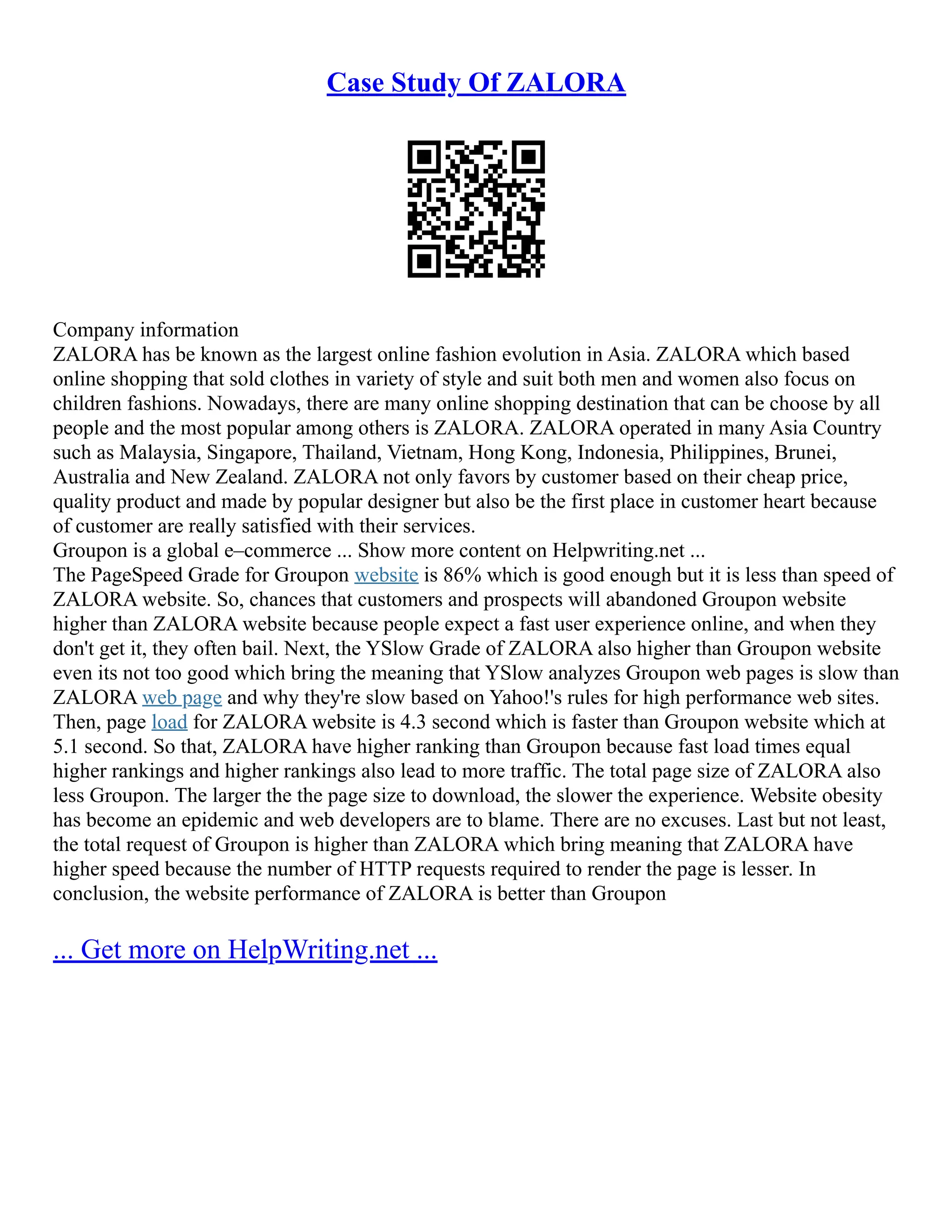 Case Study Of ZALORA
Company information
ZALORA has be known as the largest online fashion evolution in Asia. ZALORA which based
online shopping that sold clothes in variety of style and suit both men and women also focus on
children fashions. Nowadays, there are many online shopping destination that can be choose by all
people and the most popular among others is ZALORA. ZALORA operated in many Asia Country
such as Malaysia, Singapore, Thailand, Vietnam, Hong Kong, Indonesia, Philippines, Brunei,
Australia and New Zealand. ZALORA not only favors by customer based on their cheap price,
quality product and made by popular designer but also be the first place in customer heart because
of customer are really satisfied with their services.
Groupon is a global e–commerce ... Show more content on Helpwriting.net ...
The PageSpeed Grade for Groupon website is 86% which is good enough but it is less than speed of
ZALORA website. So, chances that customers and prospects will abandoned Groupon website
higher than ZALORA website because people expect a fast user experience online, and when they
don't get it, they often bail. Next, the YSlow Grade of ZALORA also higher than Groupon website
even its not too good which bring the meaning that YSlow analyzes Groupon web pages is slow than
ZALORA web page and why they're slow based on Yahoo!'s rules for high performance web sites.
Then, page load for ZALORA website is 4.3 second which is faster than Groupon website which at
5.1 second. So that, ZALORA have higher ranking than Groupon because fast load times equal
higher rankings and higher rankings also lead to more traffic. The total page size of ZALORA also
less Groupon. The larger the the page size to download, the slower the experience. Website obesity
has become an epidemic and web developers are to blame. There are no excuses. Last but not least,
the total request of Groupon is higher than ZALORA which bring meaning that ZALORA have
higher speed because the number of HTTP requests required to render the page is lesser. In
conclusion, the website performance of ZALORA is better than Groupon
... Get more on HelpWriting.net ...
 
