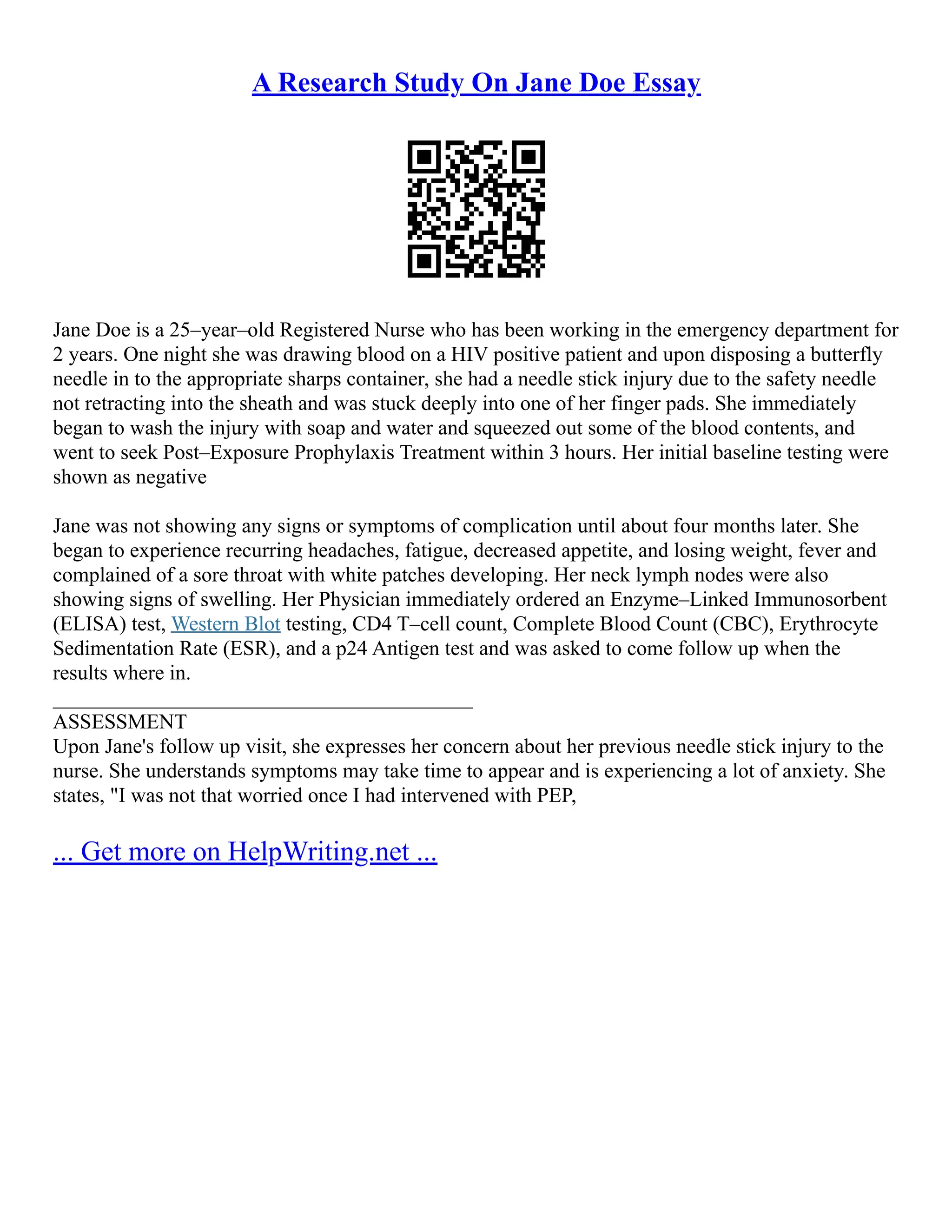 A Research Study On Jane Doe Essay
Jane Doe is a 25–year–old Registered Nurse who has been working in the emergency department for
2 years. One night she was drawing blood on a HIV positive patient and upon disposing a butterfly
needle in to the appropriate sharps container, she had a needle stick injury due to the safety needle
not retracting into the sheath and was stuck deeply into one of her finger pads. She immediately
began to wash the injury with soap and water and squeezed out some of the blood contents, and
went to seek Post–Exposure Prophylaxis Treatment within 3 hours. Her initial baseline testing were
shown as negative
Jane was not showing any signs or symptoms of complication until about four months later. She
began to experience recurring headaches, fatigue, decreased appetite, and losing weight, fever and
complained of a sore throat with white patches developing. Her neck lymph nodes were also
showing signs of swelling. Her Physician immediately ordered an Enzyme–Linked Immunosorbent
(ELISA) test, Western Blot testing, CD4 T–cell count, Complete Blood Count (CBC), Erythrocyte
Sedimentation Rate (ESR), and a p24 Antigen test and was asked to come follow up when the
results where in.
________________________________________
ASSESSMENT
Upon Jane's follow up visit, she expresses her concern about her previous needle stick injury to the
nurse. She understands symptoms may take time to appear and is experiencing a lot of anxiety. She
states, "I was not that worried once I had intervened with PEP,
... Get more on HelpWriting.net ...
 