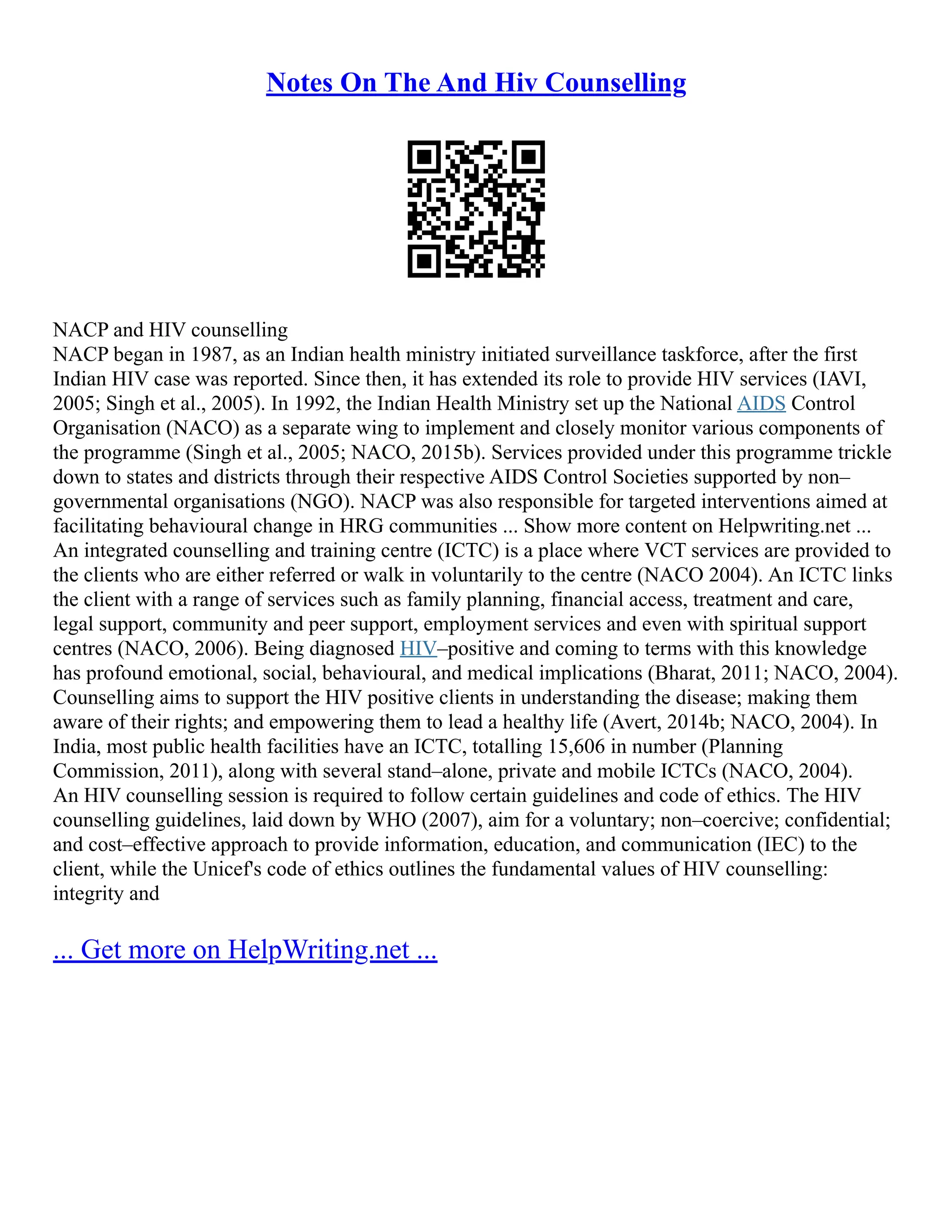Notes On The And Hiv Counselling
NACP and HIV counselling
NACP began in 1987, as an Indian health ministry initiated surveillance taskforce, after the first
Indian HIV case was reported. Since then, it has extended its role to provide HIV services (IAVI,
2005; Singh et al., 2005). In 1992, the Indian Health Ministry set up the National AIDS Control
Organisation (NACO) as a separate wing to implement and closely monitor various components of
the programme (Singh et al., 2005; NACO, 2015b). Services provided under this programme trickle
down to states and districts through their respective AIDS Control Societies supported by non–
governmental organisations (NGO). NACP was also responsible for targeted interventions aimed at
facilitating behavioural change in HRG communities ... Show more content on Helpwriting.net ...
An integrated counselling and training centre (ICTC) is a place where VCT services are provided to
the clients who are either referred or walk in voluntarily to the centre (NACO 2004). An ICTC links
the client with a range of services such as family planning, financial access, treatment and care,
legal support, community and peer support, employment services and even with spiritual support
centres (NACO, 2006). Being diagnosed HIV–positive and coming to terms with this knowledge
has profound emotional, social, behavioural, and medical implications (Bharat, 2011; NACO, 2004).
Counselling aims to support the HIV positive clients in understanding the disease; making them
aware of their rights; and empowering them to lead a healthy life (Avert, 2014b; NACO, 2004). In
India, most public health facilities have an ICTC, totalling 15,606 in number (Planning
Commission, 2011), along with several stand–alone, private and mobile ICTCs (NACO, 2004).
An HIV counselling session is required to follow certain guidelines and code of ethics. The HIV
counselling guidelines, laid down by WHO (2007), aim for a voluntary; non–coercive; confidential;
and cost–effective approach to provide information, education, and communication (IEC) to the
client, while the Unicef's code of ethics outlines the fundamental values of HIV counselling:
integrity and
... Get more on HelpWriting.net ...
 
