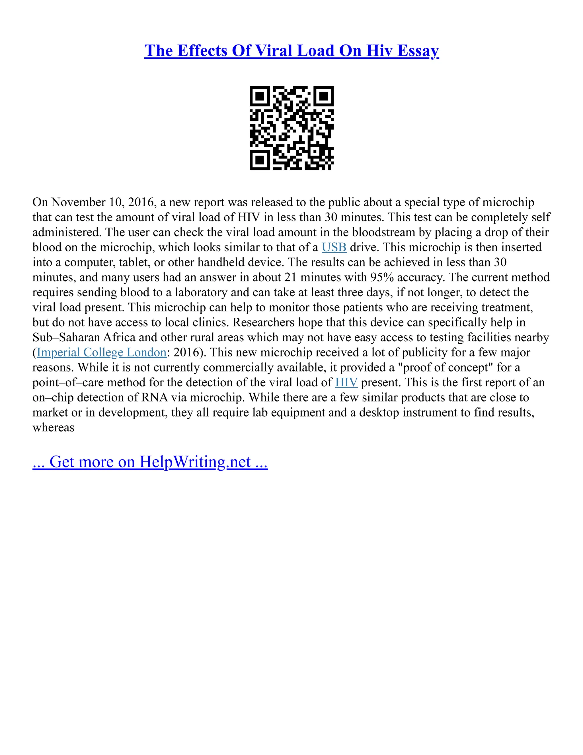 The Effects Of Viral Load On Hiv Essay
On November 10, 2016, a new report was released to the public about a special type of microchip
that can test the amount of viral load of HIV in less than 30 minutes. This test can be completely self
administered. The user can check the viral load amount in the bloodstream by placing a drop of their
blood on the microchip, which looks similar to that of a USB drive. This microchip is then inserted
into a computer, tablet, or other handheld device. The results can be achieved in less than 30
minutes, and many users had an answer in about 21 minutes with 95% accuracy. The current method
requires sending blood to a laboratory and can take at least three days, if not longer, to detect the
viral load present. This microchip can help to monitor those patients who are receiving treatment,
but do not have access to local clinics. Researchers hope that this device can specifically help in
Sub–Saharan Africa and other rural areas which may not have easy access to testing facilities nearby
(Imperial College London: 2016). This new microchip received a lot of publicity for a few major
reasons. While it is not currently commercially available, it provided a "proof of concept" for a
point–of–care method for the detection of the viral load of HIV present. This is the first report of an
on–chip detection of RNA via microchip. While there are a few similar products that are close to
market or in development, they all require lab equipment and a desktop instrument to find results,
whereas
... Get more on HelpWriting.net ...
 