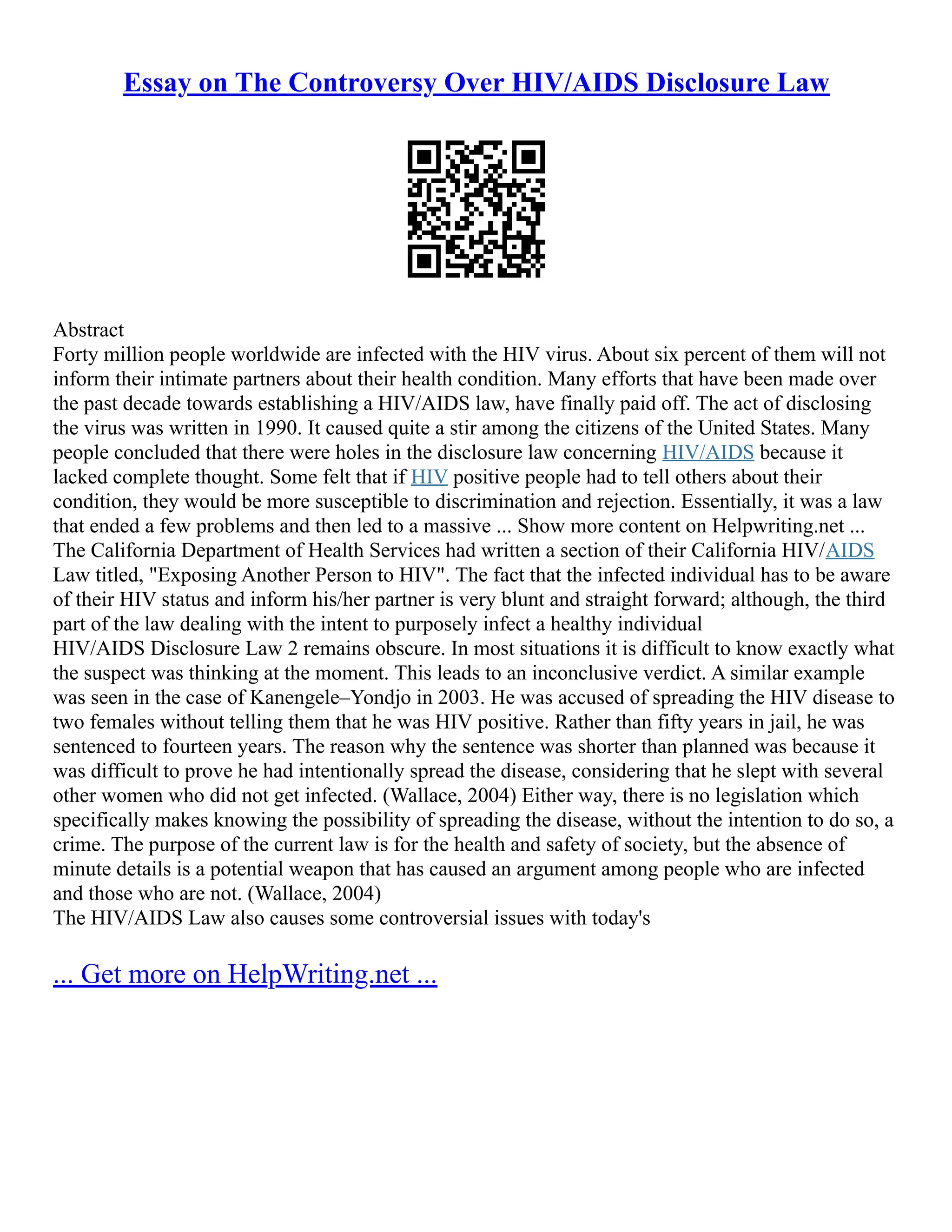 Essay on The Controversy Over HIV/AIDS Disclosure Law
Abstract
Forty million people worldwide are infected with the HIV virus. About six percent of them will not
inform their intimate partners about their health condition. Many efforts that have been made over
the past decade towards establishing a HIV/AIDS law, have finally paid off. The act of disclosing
the virus was written in 1990. It caused quite a stir among the citizens of the United States. Many
people concluded that there were holes in the disclosure law concerning HIV/AIDS because it
lacked complete thought. Some felt that if HIV positive people had to tell others about their
condition, they would be more susceptible to discrimination and rejection. Essentially, it was a law
that ended a few problems and then led to a massive ... Show more content on Helpwriting.net ...
The California Department of Health Services had written a section of their California HIV/AIDS
Law titled, "Exposing Another Person to HIV". The fact that the infected individual has to be aware
of their HIV status and inform his/her partner is very blunt and straight forward; although, the third
part of the law dealing with the intent to purposely infect a healthy individual
HIV/AIDS Disclosure Law 2 remains obscure. In most situations it is difficult to know exactly what
the suspect was thinking at the moment. This leads to an inconclusive verdict. A similar example
was seen in the case of Kanengele–Yondjo in 2003. He was accused of spreading the HIV disease to
two females without telling them that he was HIV positive. Rather than fifty years in jail, he was
sentenced to fourteen years. The reason why the sentence was shorter than planned was because it
was difficult to prove he had intentionally spread the disease, considering that he slept with several
other women who did not get infected. (Wallace, 2004) Either way, there is no legislation which
specifically makes knowing the possibility of spreading the disease, without the intention to do so, a
crime. The purpose of the current law is for the health and safety of society, but the absence of
minute details is a potential weapon that has caused an argument among people who are infected
and those who are not. (Wallace, 2004)
The HIV/AIDS Law also causes some controversial issues with today's
... Get more on HelpWriting.net ...
 