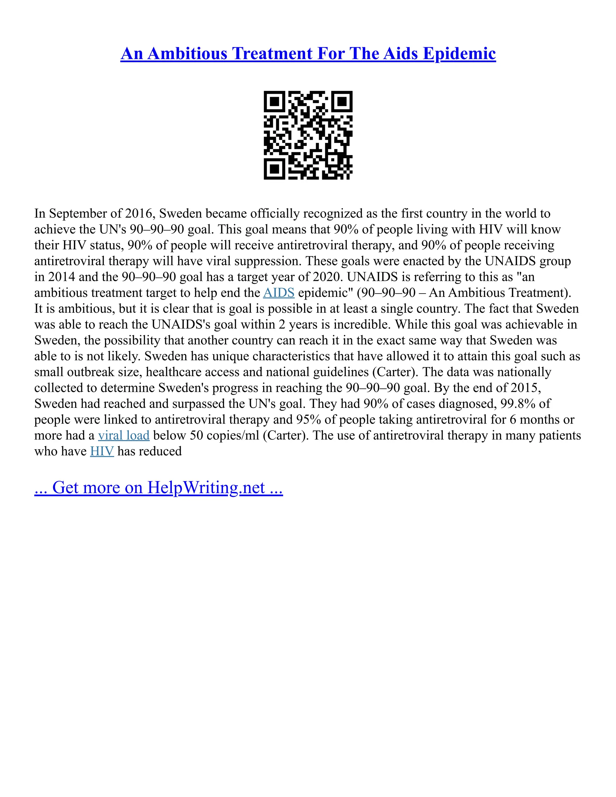 An Ambitious Treatment For The Aids Epidemic
In September of 2016, Sweden became officially recognized as the first country in the world to
achieve the UN's 90–90–90 goal. This goal means that 90% of people living with HIV will know
their HIV status, 90% of people will receive antiretroviral therapy, and 90% of people receiving
antiretroviral therapy will have viral suppression. These goals were enacted by the UNAIDS group
in 2014 and the 90–90–90 goal has a target year of 2020. UNAIDS is referring to this as "an
ambitious treatment target to help end the AIDS epidemic" (90–90–90 – An Ambitious Treatment).
It is ambitious, but it is clear that is goal is possible in at least a single country. The fact that Sweden
was able to reach the UNAIDS's goal within 2 years is incredible. While this goal was achievable in
Sweden, the possibility that another country can reach it in the exact same way that Sweden was
able to is not likely. Sweden has unique characteristics that have allowed it to attain this goal such as
small outbreak size, healthcare access and national guidelines (Carter). The data was nationally
collected to determine Sweden's progress in reaching the 90–90–90 goal. By the end of 2015,
Sweden had reached and surpassed the UN's goal. They had 90% of cases diagnosed, 99.8% of
people were linked to antiretroviral therapy and 95% of people taking antiretroviral for 6 months or
more had a viral load below 50 copies/ml (Carter). The use of antiretroviral therapy in many patients
who have HIV has reduced
... Get more on HelpWriting.net ...
 