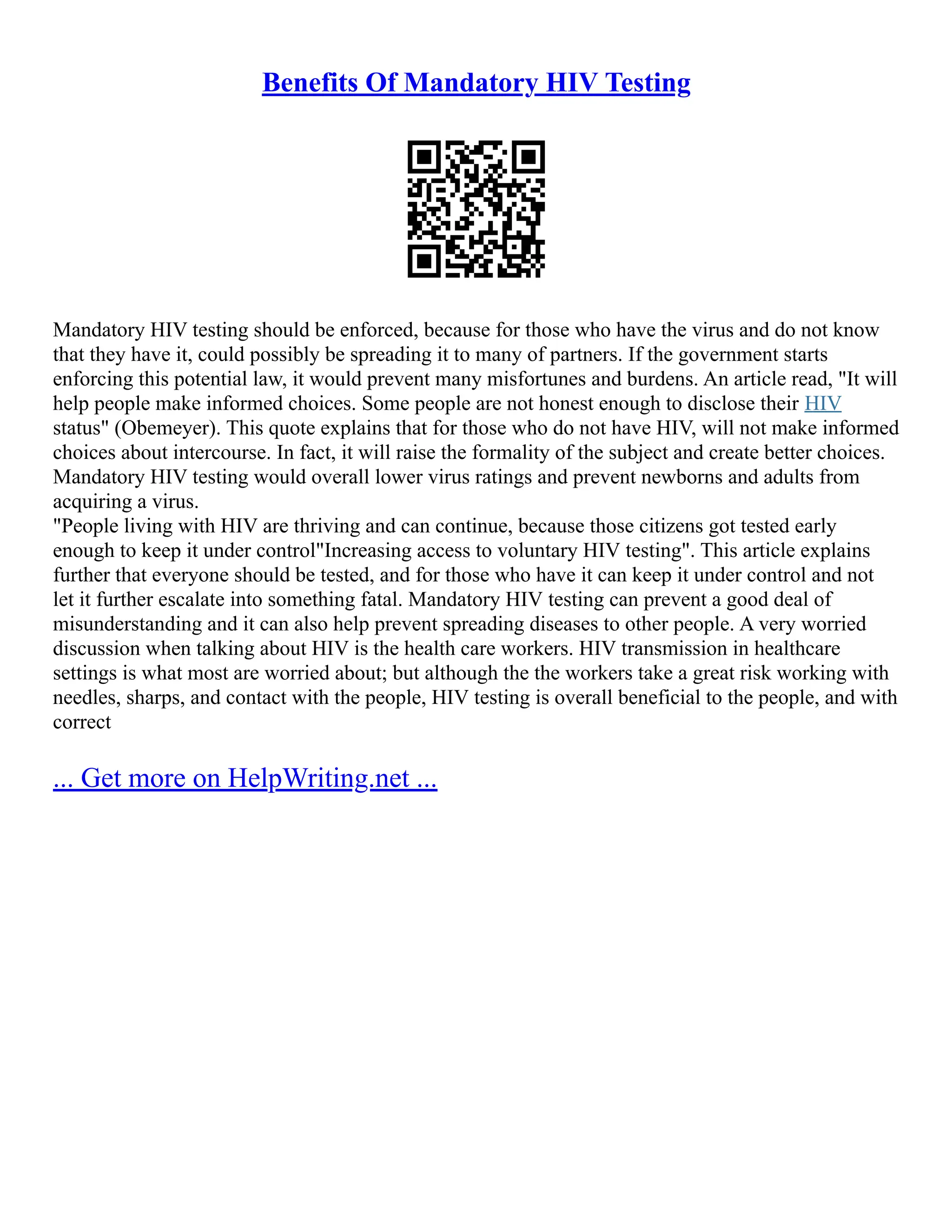 Benefits Of Mandatory HIV Testing
Mandatory HIV testing should be enforced, because for those who have the virus and do not know
that they have it, could possibly be spreading it to many of partners. If the government starts
enforcing this potential law, it would prevent many misfortunes and burdens. An article read, "It will
help people make informed choices. Some people are not honest enough to disclose their HIV
status" (Obemeyer). This quote explains that for those who do not have HIV, will not make informed
choices about intercourse. In fact, it will raise the formality of the subject and create better choices.
Mandatory HIV testing would overall lower virus ratings and prevent newborns and adults from
acquiring a virus.
"People living with HIV are thriving and can continue, because those citizens got tested early
enough to keep it under control"Increasing access to voluntary HIV testing". This article explains
further that everyone should be tested, and for those who have it can keep it under control and not
let it further escalate into something fatal. Mandatory HIV testing can prevent a good deal of
misunderstanding and it can also help prevent spreading diseases to other people. A very worried
discussion when talking about HIV is the health care workers. HIV transmission in healthcare
settings is what most are worried about; but although the the workers take a great risk working with
needles, sharps, and contact with the people, HIV testing is overall beneficial to the people, and with
correct
... Get more on HelpWriting.net ...
 
