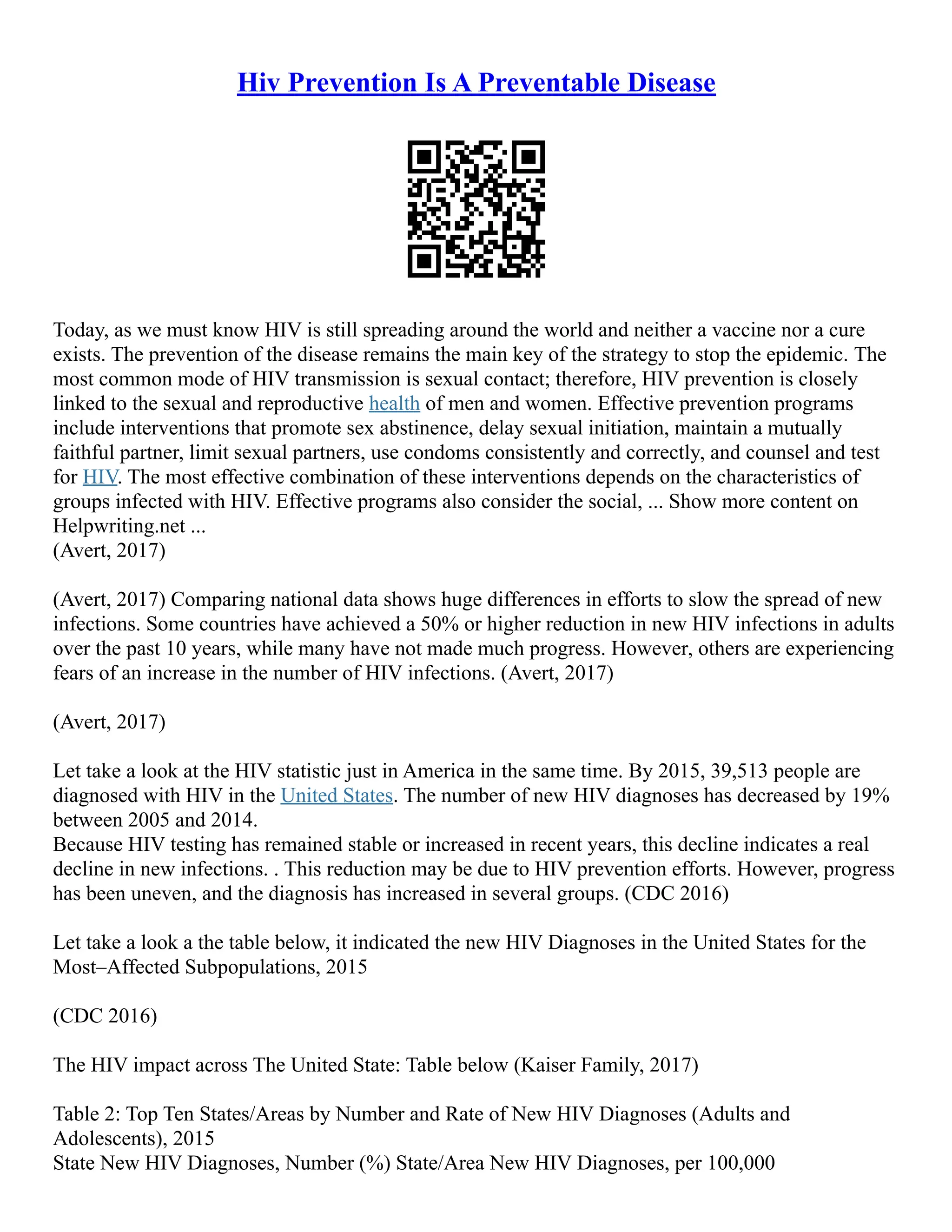 Hiv Prevention Is A Preventable Disease
Today, as we must know HIV is still spreading around the world and neither a vaccine nor a cure
exists. The prevention of the disease remains the main key of the strategy to stop the epidemic. The
most common mode of HIV transmission is sexual contact; therefore, HIV prevention is closely
linked to the sexual and reproductive health of men and women. Effective prevention programs
include interventions that promote sex abstinence, delay sexual initiation, maintain a mutually
faithful partner, limit sexual partners, use condoms consistently and correctly, and counsel and test
for HIV. The most effective combination of these interventions depends on the characteristics of
groups infected with HIV. Effective programs also consider the social, ... Show more content on
Helpwriting.net ...
(Avert, 2017)
(Avert, 2017) Comparing national data shows huge differences in efforts to slow the spread of new
infections. Some countries have achieved a 50% or higher reduction in new HIV infections in adults
over the past 10 years, while many have not made much progress. However, others are experiencing
fears of an increase in the number of HIV infections. (Avert, 2017)
(Avert, 2017)
Let take a look at the HIV statistic just in America in the same time. By 2015, 39,513 people are
diagnosed with HIV in the United States. The number of new HIV diagnoses has decreased by 19%
between 2005 and 2014.
Because HIV testing has remained stable or increased in recent years, this decline indicates a real
decline in new infections. . This reduction may be due to HIV prevention efforts. However, progress
has been uneven, and the diagnosis has increased in several groups. (CDC 2016)
Let take a look a the table below, it indicated the new HIV Diagnoses in the United States for the
Most–Affected Subpopulations, 2015
(CDC 2016)
The HIV impact across The United State: Table below (Kaiser Family, 2017)
Table 2: Top Ten States/Areas by Number and Rate of New HIV Diagnoses (Adults and
Adolescents), 2015
State New HIV Diagnoses, Number (%) State/Area New HIV Diagnoses, per 100,000
 
