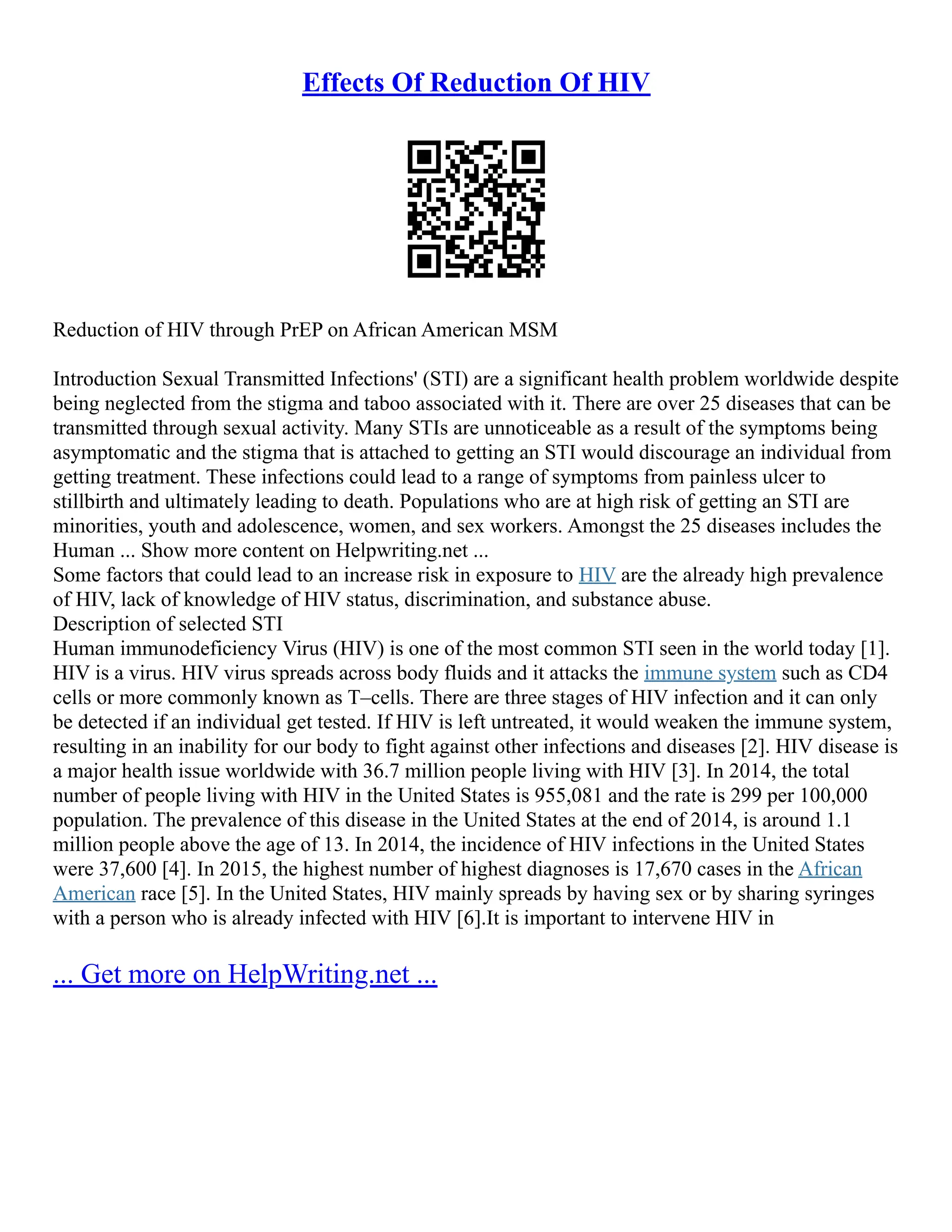Effects Of Reduction Of HIV
Reduction of HIV through PrEP on African American MSM
Introduction Sexual Transmitted Infections' (STI) are a significant health problem worldwide despite
being neglected from the stigma and taboo associated with it. There are over 25 diseases that can be
transmitted through sexual activity. Many STIs are unnoticeable as a result of the symptoms being
asymptomatic and the stigma that is attached to getting an STI would discourage an individual from
getting treatment. These infections could lead to a range of symptoms from painless ulcer to
stillbirth and ultimately leading to death. Populations who are at high risk of getting an STI are
minorities, youth and adolescence, women, and sex workers. Amongst the 25 diseases includes the
Human ... Show more content on Helpwriting.net ...
Some factors that could lead to an increase risk in exposure to HIV are the already high prevalence
of HIV, lack of knowledge of HIV status, discrimination, and substance abuse.
Description of selected STI
Human immunodeficiency Virus (HIV) is one of the most common STI seen in the world today [1].
HIV is a virus. HIV virus spreads across body fluids and it attacks the immune system such as CD4
cells or more commonly known as T–cells. There are three stages of HIV infection and it can only
be detected if an individual get tested. If HIV is left untreated, it would weaken the immune system,
resulting in an inability for our body to fight against other infections and diseases [2]. HIV disease is
a major health issue worldwide with 36.7 million people living with HIV [3]. In 2014, the total
number of people living with HIV in the United States is 955,081 and the rate is 299 per 100,000
population. The prevalence of this disease in the United States at the end of 2014, is around 1.1
million people above the age of 13. In 2014, the incidence of HIV infections in the United States
were 37,600 [4]. In 2015, the highest number of highest diagnoses is 17,670 cases in the African
American race [5]. In the United States, HIV mainly spreads by having sex or by sharing syringes
with a person who is already infected with HIV [6].It is important to intervene HIV in
... Get more on HelpWriting.net ...
 