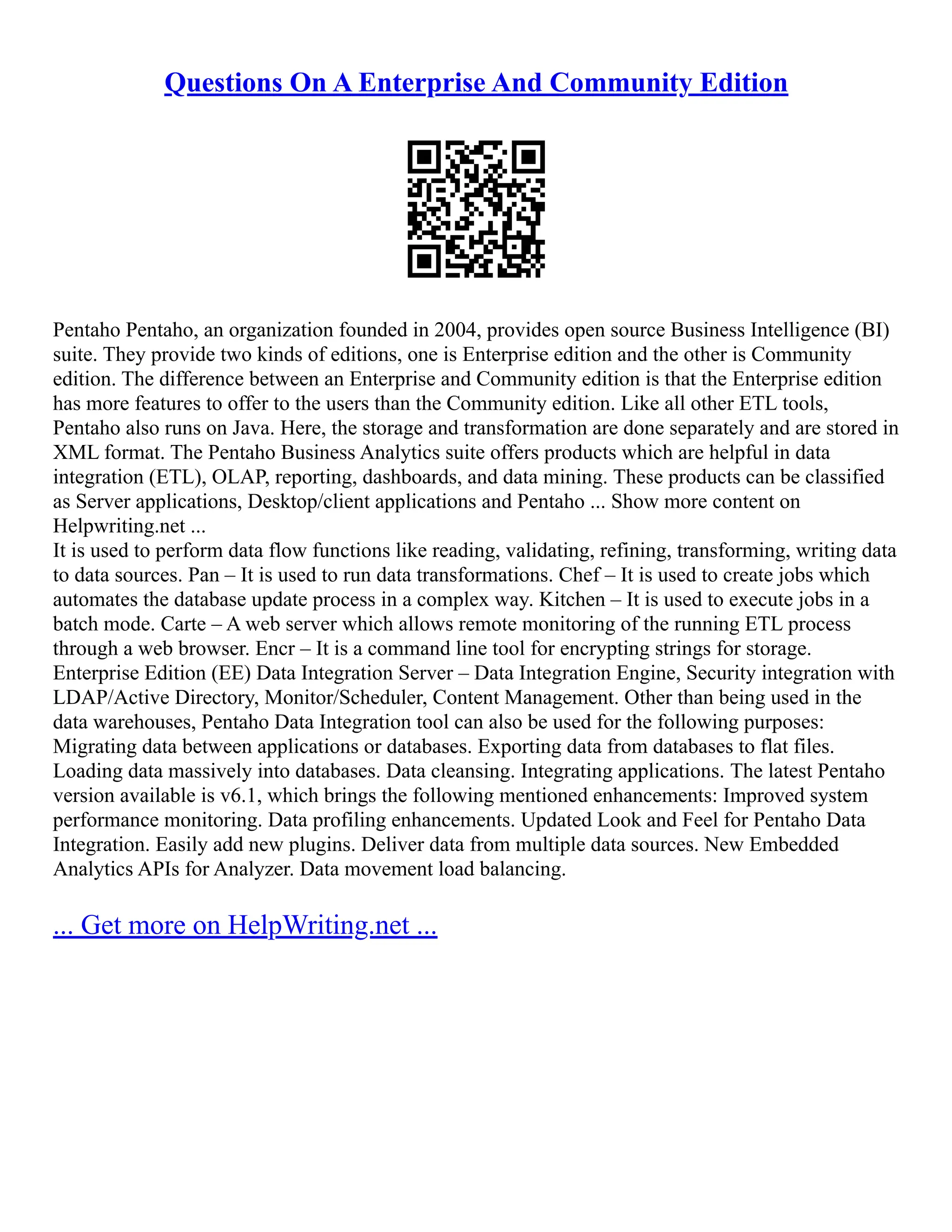 Questions On A Enterprise And Community Edition
Pentaho Pentaho, an organization founded in 2004, provides open source Business Intelligence (BI)
suite. They provide two kinds of editions, one is Enterprise edition and the other is Community
edition. The difference between an Enterprise and Community edition is that the Enterprise edition
has more features to offer to the users than the Community edition. Like all other ETL tools,
Pentaho also runs on Java. Here, the storage and transformation are done separately and are stored in
XML format. The Pentaho Business Analytics suite offers products which are helpful in data
integration (ETL), OLAP, reporting, dashboards, and data mining. These products can be classified
as Server applications, Desktop/client applications and Pentaho ... Show more content on
Helpwriting.net ...
It is used to perform data flow functions like reading, validating, refining, transforming, writing data
to data sources. Pan – It is used to run data transformations. Chef – It is used to create jobs which
automates the database update process in a complex way. Kitchen – It is used to execute jobs in a
batch mode. Carte – A web server which allows remote monitoring of the running ETL process
through a web browser. Encr – It is a command line tool for encrypting strings for storage.
Enterprise Edition (EE) Data Integration Server – Data Integration Engine, Security integration with
LDAP/Active Directory, Monitor/Scheduler, Content Management. Other than being used in the
data warehouses, Pentaho Data Integration tool can also be used for the following purposes:
Migrating data between applications or databases. Exporting data from databases to flat files.
Loading data massively into databases. Data cleansing. Integrating applications. The latest Pentaho
version available is v6.1, which brings the following mentioned enhancements: Improved system
performance monitoring. Data profiling enhancements. Updated Look and Feel for Pentaho Data
Integration. Easily add new plugins. Deliver data from multiple data sources. New Embedded
Analytics APIs for Analyzer. Data movement load balancing.
... Get more on HelpWriting.net ...
 