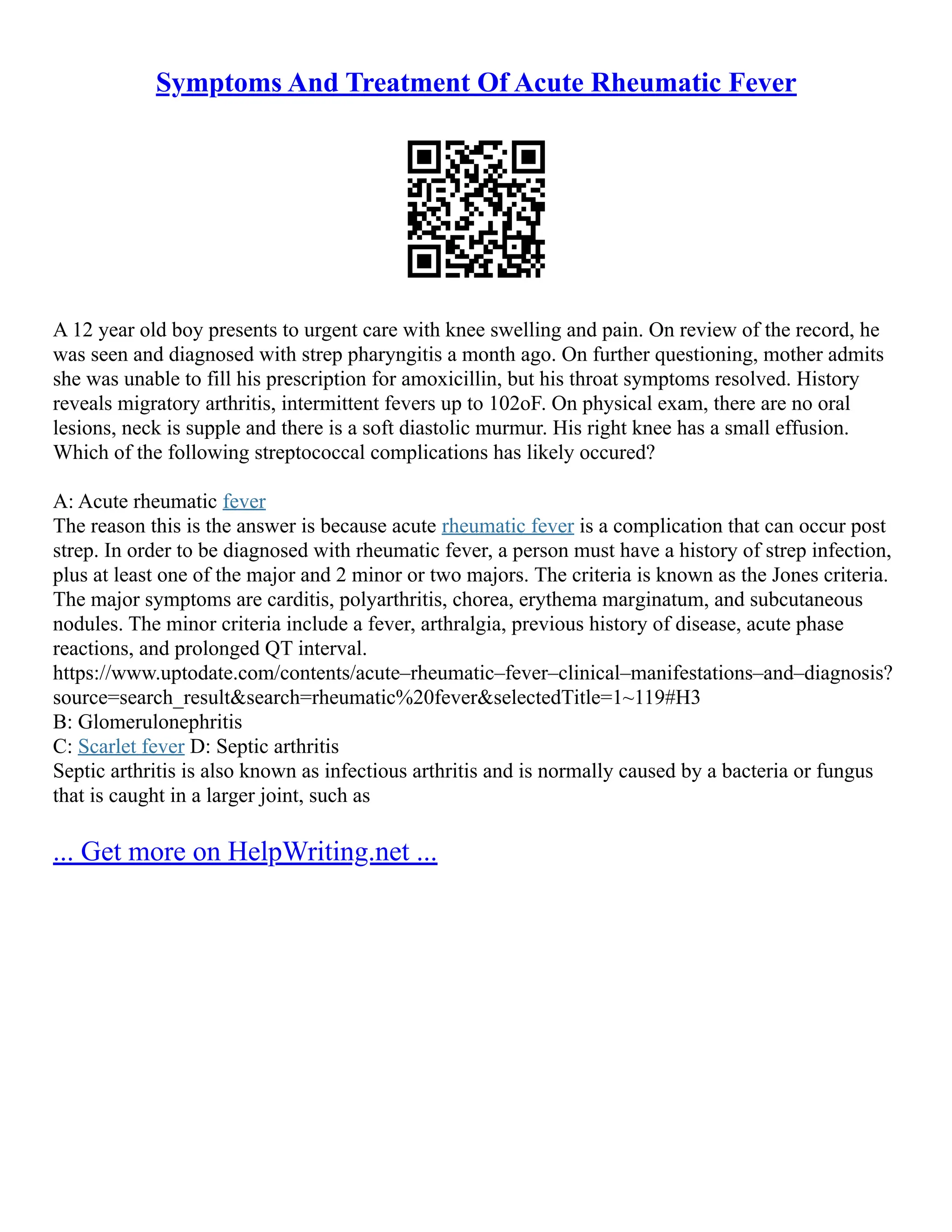 Symptoms And Treatment Of Acute Rheumatic Fever
A 12 year old boy presents to urgent care with knee swelling and pain. On review of the record, he
was seen and diagnosed with strep pharyngitis a month ago. On further questioning, mother admits
she was unable to fill his prescription for amoxicillin, but his throat symptoms resolved. History
reveals migratory arthritis, intermittent fevers up to 102oF. On physical exam, there are no oral
lesions, neck is supple and there is a soft diastolic murmur. His right knee has a small effusion.
Which of the following streptococcal complications has likely occured?
A: Acute rheumatic fever
The reason this is the answer is because acute rheumatic fever is a complication that can occur post
strep. In order to be diagnosed with rheumatic fever, a person must have a history of strep infection,
plus at least one of the major and 2 minor or two majors. The criteria is known as the Jones criteria.
The major symptoms are carditis, polyarthritis, chorea, erythema marginatum, and subcutaneous
nodules. The minor criteria include a fever, arthralgia, previous history of disease, acute phase
reactions, and prolonged QT interval.
https://www.uptodate.com/contents/acute–rheumatic–fever–clinical–manifestations–and–diagnosis?
source=search_result&search=rheumatic%20fever&selectedTitle=1~119#H3
B: Glomerulonephritis
C: Scarlet fever D: Septic arthritis
Septic arthritis is also known as infectious arthritis and is normally caused by a bacteria or fungus
that is caught in a larger joint, such as
... Get more on HelpWriting.net ...
 