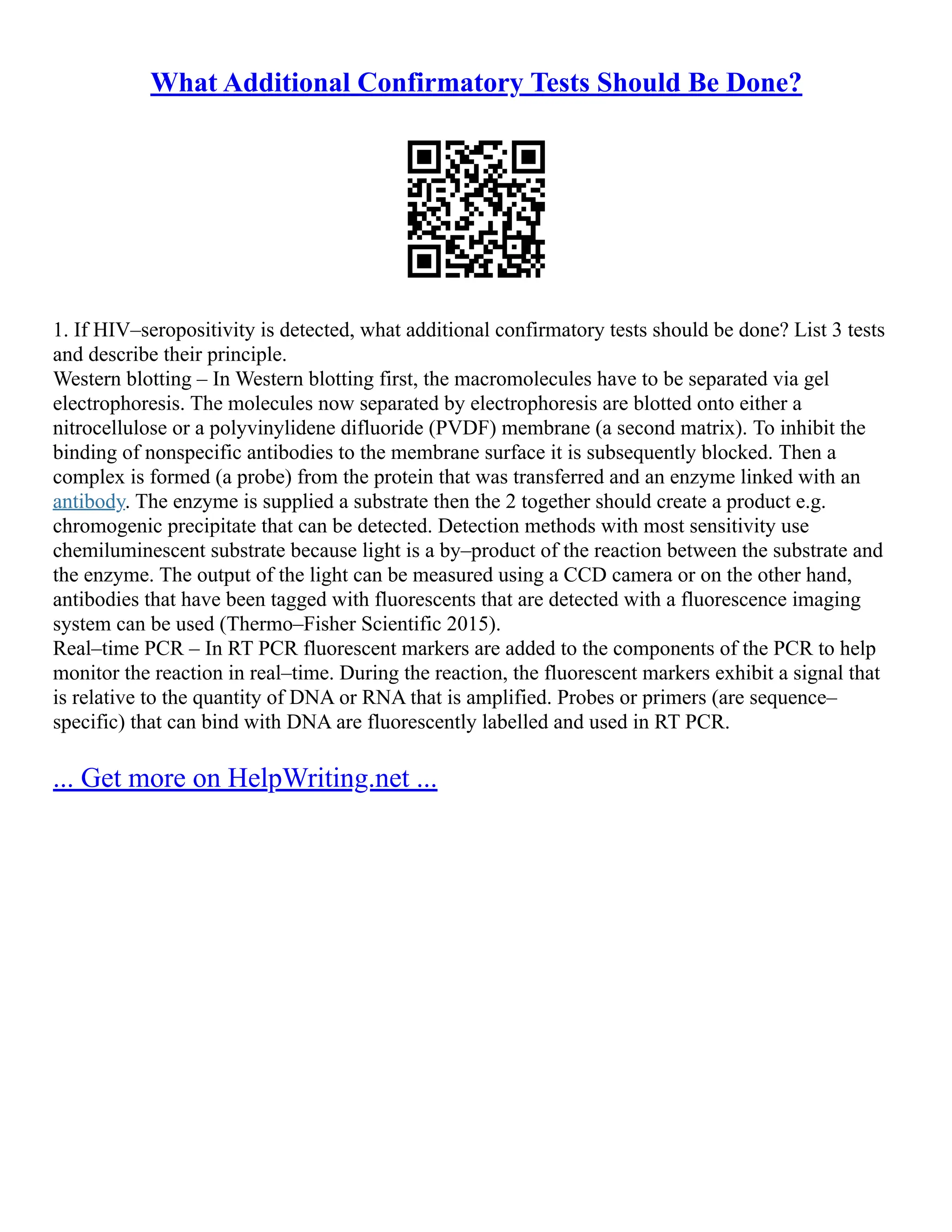 What Additional Confirmatory Tests Should Be Done?
1. If HIV–seropositivity is detected, what additional confirmatory tests should be done? List 3 tests
and describe their principle.
Western blotting – In Western blotting first, the macromolecules have to be separated via gel
electrophoresis. The molecules now separated by electrophoresis are blotted onto either a
nitrocellulose or a polyvinylidene difluoride (PVDF) membrane (a second matrix). To inhibit the
binding of nonspecific antibodies to the membrane surface it is subsequently blocked. Then a
complex is formed (a probe) from the protein that was transferred and an enzyme linked with an
antibody. The enzyme is supplied a substrate then the 2 together should create a product e.g.
chromogenic precipitate that can be detected. Detection methods with most sensitivity use
chemiluminescent substrate because light is a by–product of the reaction between the substrate and
the enzyme. The output of the light can be measured using a CCD camera or on the other hand,
antibodies that have been tagged with fluorescents that are detected with a fluorescence imaging
system can be used (Thermo–Fisher Scientific 2015).
Real–time PCR – In RT PCR fluorescent markers are added to the components of the PCR to help
monitor the reaction in real–time. During the reaction, the fluorescent markers exhibit a signal that
is relative to the quantity of DNA or RNA that is amplified. Probes or primers (are sequence–
specific) that can bind with DNA are fluorescently labelled and used in RT PCR.
... Get more on HelpWriting.net ...
 