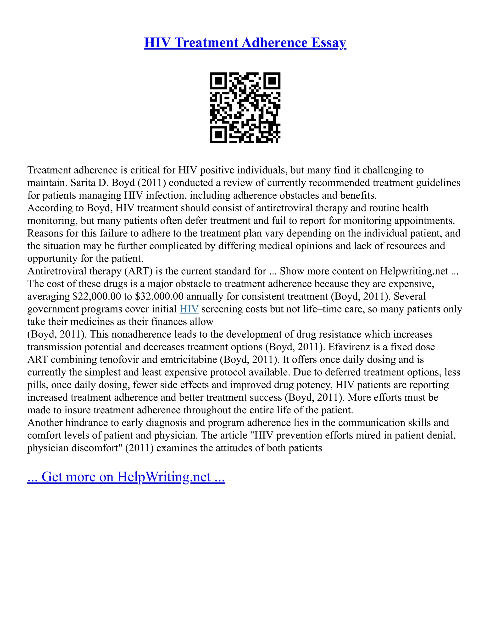 HIV Treatment Adherence Essay
Treatment adherence is critical for HIV positive individuals, but many find it challenging to
maintain. Sarita D. Boyd (2011) conducted a review of currently recommended treatment guidelines
for patients managing HIV infection, including adherence obstacles and benefits.
According to Boyd, HIV treatment should consist of antiretroviral therapy and routine health
monitoring, but many patients often defer treatment and fail to report for monitoring appointments.
Reasons for this failure to adhere to the treatment plan vary depending on the individual patient, and
the situation may be further complicated by differing medical opinions and lack of resources and
opportunity for the patient.
Antiretroviral therapy (ART) is the current standard for ... Show more content on Helpwriting.net ...
The cost of these drugs is a major obstacle to treatment adherence because they are expensive,
averaging $22,000.00 to $32,000.00 annually for consistent treatment (Boyd, 2011). Several
government programs cover initial HIV screening costs but not life–time care, so many patients only
take their medicines as their finances allow
(Boyd, 2011). This nonadherence leads to the development of drug resistance which increases
transmission potential and decreases treatment options (Boyd, 2011). Efavirenz is a fixed dose
ART combining tenofovir and emtricitabine (Boyd, 2011). It offers once daily dosing and is
currently the simplest and least expensive protocol available. Due to deferred treatment options, less
pills, once daily dosing, fewer side effects and improved drug potency, HIV patients are reporting
increased treatment adherence and better treatment success (Boyd, 2011). More efforts must be
made to insure treatment adherence throughout the entire life of the patient.
Another hindrance to early diagnosis and program adherence lies in the communication skills and
comfort levels of patient and physician. The article "HIV prevention efforts mired in patient denial,
physician discomfort" (2011) examines the attitudes of both patients
... Get more on HelpWriting.net ...
 