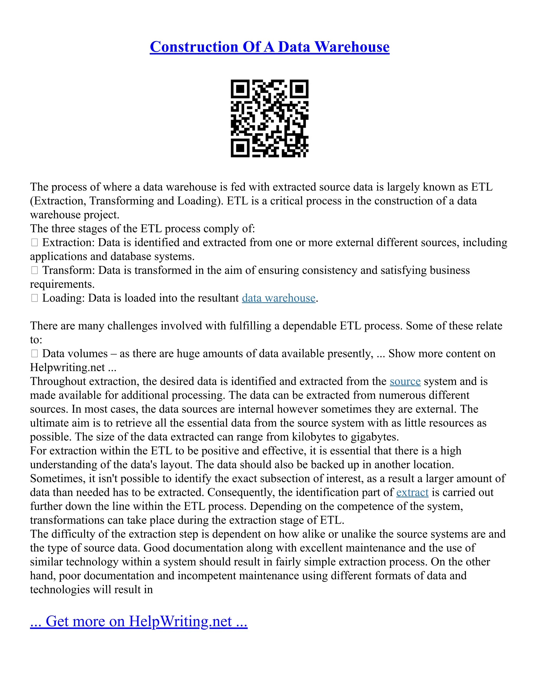 Construction Of A Data Warehouse
The process of where a data warehouse is fed with extracted source data is largely known as ETL
(Extraction, Transforming and Loading). ETL is a critical process in the construction of a data
warehouse project.
The three stages of the ETL process comply of:
 Extraction: Data is identified and extracted from one or more external different sources, including
applications and database systems.
 Transform: Data is transformed in the aim of ensuring consistency and satisfying business
requirements.
 Loading: Data is loaded into the resultant data warehouse.
There are many challenges involved with fulfilling a dependable ETL process. Some of these relate
to:
 Data volumes – as there are huge amounts of data available presently, ... Show more content on
Helpwriting.net ...
Throughout extraction, the desired data is identified and extracted from the source system and is
made available for additional processing. The data can be extracted from numerous different
sources. In most cases, the data sources are internal however sometimes they are external. The
ultimate aim is to retrieve all the essential data from the source system with as little resources as
possible. The size of the data extracted can range from kilobytes to gigabytes.
For extraction within the ETL to be positive and effective, it is essential that there is a high
understanding of the data's layout. The data should also be backed up in another location.
Sometimes, it isn't possible to identify the exact subsection of interest, as a result a larger amount of
data than needed has to be extracted. Consequently, the identification part of extract is carried out
further down the line within the ETL process. Depending on the competence of the system,
transformations can take place during the extraction stage of ETL.
The difficulty of the extraction step is dependent on how alike or unalike the source systems are and
the type of source data. Good documentation along with excellent maintenance and the use of
similar technology within a system should result in fairly simple extraction process. On the other
hand, poor documentation and incompetent maintenance using different formats of data and
technologies will result in
... Get more on HelpWriting.net ...
 