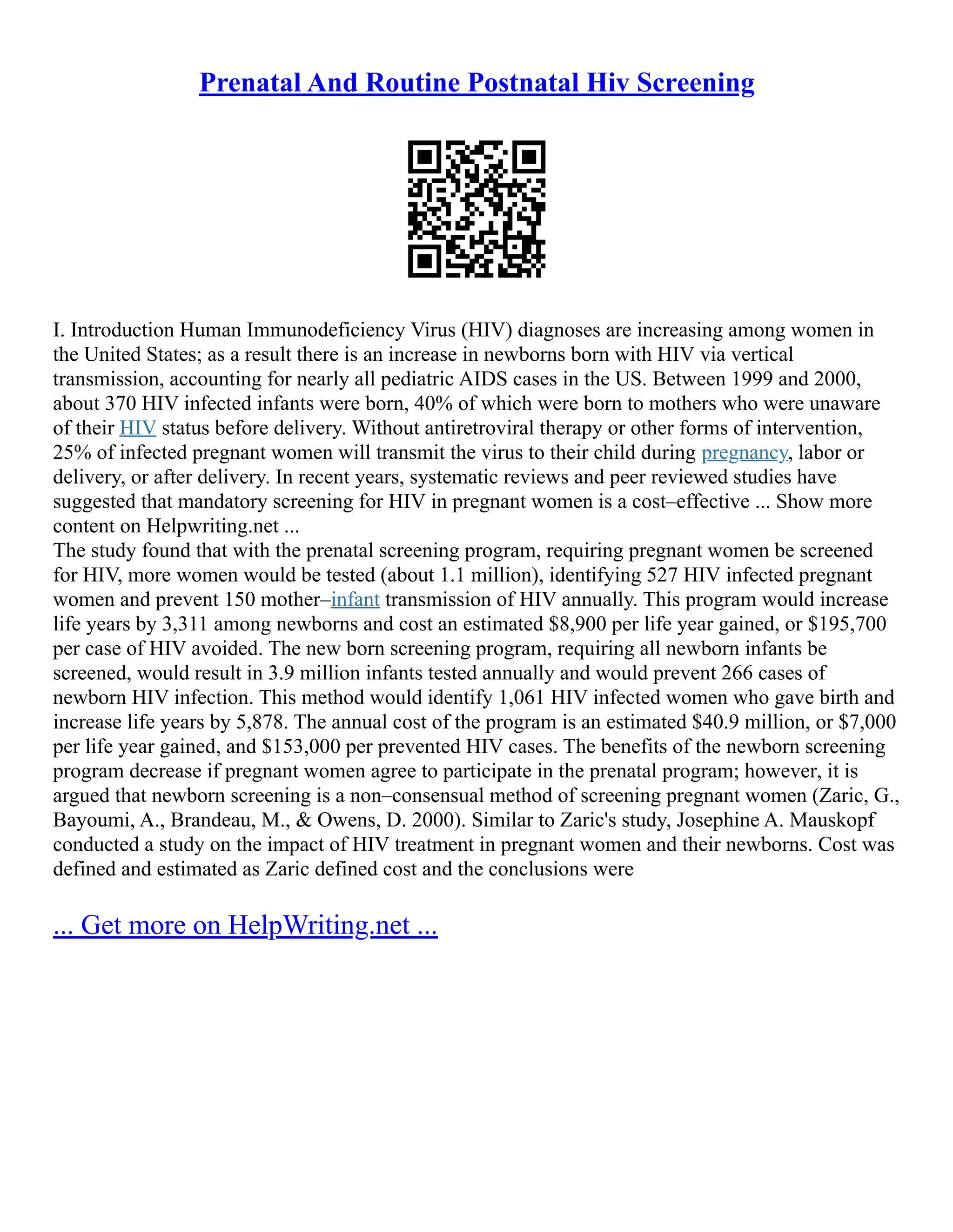 Prenatal And Routine Postnatal Hiv Screening
I. Introduction Human Immunodeficiency Virus (HIV) diagnoses are increasing among women in
the United States; as a result there is an increase in newborns born with HIV via vertical
transmission, accounting for nearly all pediatric AIDS cases in the US. Between 1999 and 2000,
about 370 HIV infected infants were born, 40% of which were born to mothers who were unaware
of their HIV status before delivery. Without antiretroviral therapy or other forms of intervention,
25% of infected pregnant women will transmit the virus to their child during pregnancy, labor or
delivery, or after delivery. In recent years, systematic reviews and peer reviewed studies have
suggested that mandatory screening for HIV in pregnant women is a cost–effective ... Show more
content on Helpwriting.net ...
The study found that with the prenatal screening program, requiring pregnant women be screened
for HIV, more women would be tested (about 1.1 million), identifying 527 HIV infected pregnant
women and prevent 150 mother–infant transmission of HIV annually. This program would increase
life years by 3,311 among newborns and cost an estimated $8,900 per life year gained, or $195,700
per case of HIV avoided. The new born screening program, requiring all newborn infants be
screened, would result in 3.9 million infants tested annually and would prevent 266 cases of
newborn HIV infection. This method would identify 1,061 HIV infected women who gave birth and
increase life years by 5,878. The annual cost of the program is an estimated $40.9 million, or $7,000
per life year gained, and $153,000 per prevented HIV cases. The benefits of the newborn screening
program decrease if pregnant women agree to participate in the prenatal program; however, it is
argued that newborn screening is a non–consensual method of screening pregnant women (Zaric, G.,
Bayoumi, A., Brandeau, M., & Owens, D. 2000). Similar to Zaric's study, Josephine A. Mauskopf
conducted a study on the impact of HIV treatment in pregnant women and their newborns. Cost was
defined and estimated as Zaric defined cost and the conclusions were
... Get more on HelpWriting.net ...
 