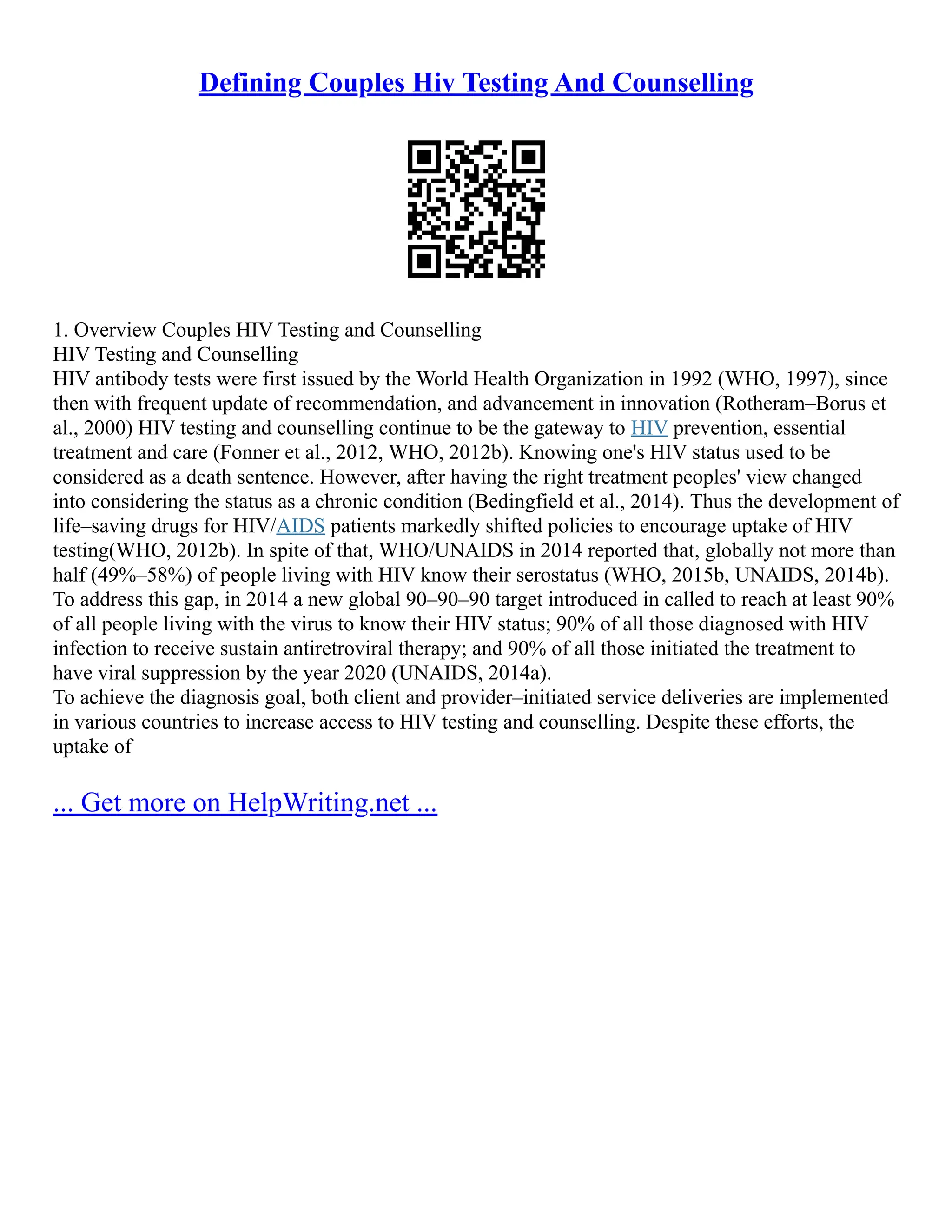 Defining Couples Hiv Testing And Counselling
1. Overview Couples HIV Testing and Counselling
HIV Testing and Counselling
HIV antibody tests were first issued by the World Health Organization in 1992 (WHO, 1997), since
then with frequent update of recommendation, and advancement in innovation (Rotheram–Borus et
al., 2000) HIV testing and counselling continue to be the gateway to HIV prevention, essential
treatment and care (Fonner et al., 2012, WHO, 2012b). Knowing one's HIV status used to be
considered as a death sentence. However, after having the right treatment peoples' view changed
into considering the status as a chronic condition (Bedingfield et al., 2014). Thus the development of
life–saving drugs for HIV/AIDS patients markedly shifted policies to encourage uptake of HIV
testing(WHO, 2012b). In spite of that, WHO/UNAIDS in 2014 reported that, globally not more than
half (49%–58%) of people living with HIV know their serostatus (WHO, 2015b, UNAIDS, 2014b).
To address this gap, in 2014 a new global 90–90–90 target introduced in called to reach at least 90%
of all people living with the virus to know their HIV status; 90% of all those diagnosed with HIV
infection to receive sustain antiretroviral therapy; and 90% of all those initiated the treatment to
have viral suppression by the year 2020 (UNAIDS, 2014a).
To achieve the diagnosis goal, both client and provider–initiated service deliveries are implemented
in various countries to increase access to HIV testing and counselling. Despite these efforts, the
uptake of
... Get more on HelpWriting.net ...
 