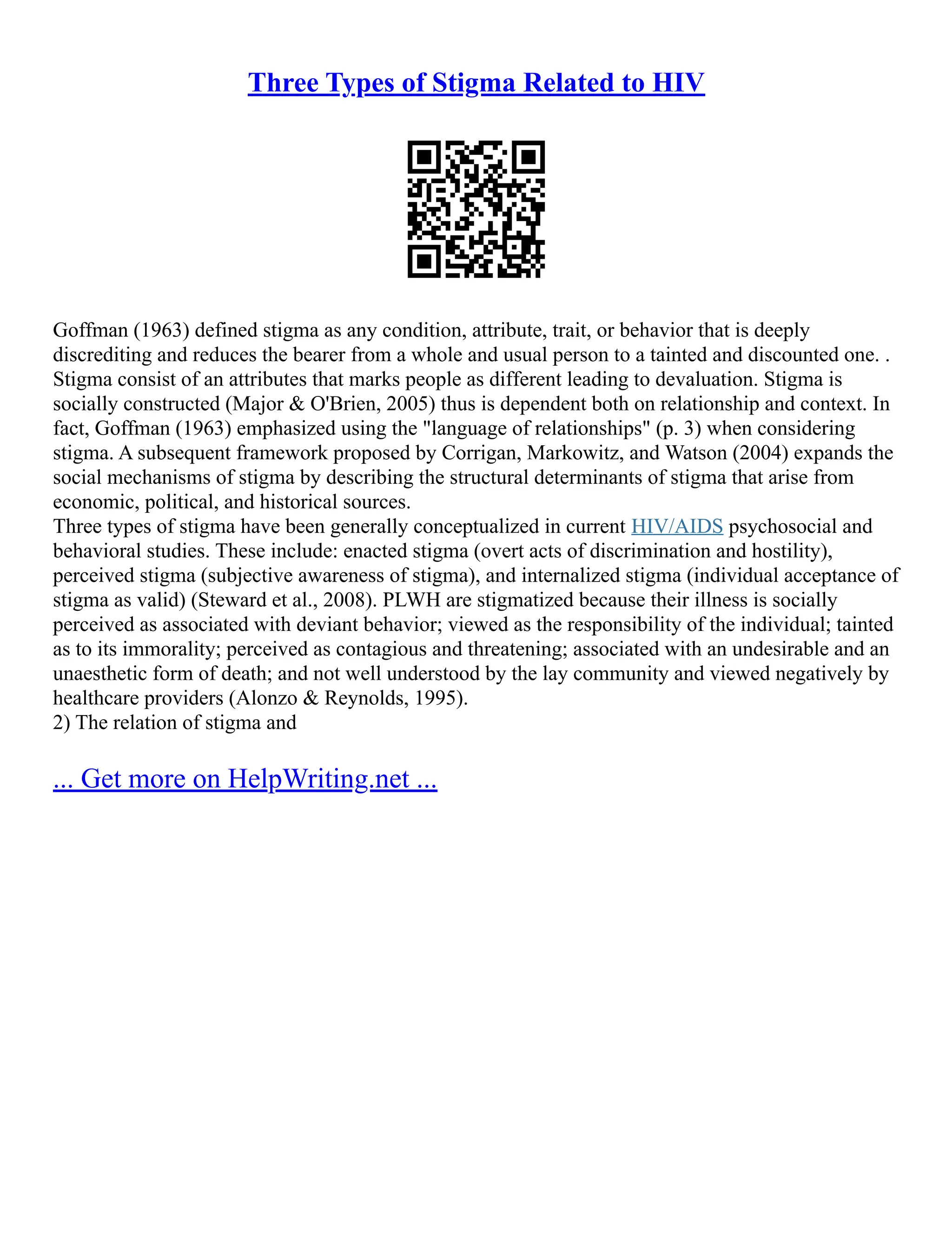 Three Types of Stigma Related to HIV
Goffman (1963) defined stigma as any condition, attribute, trait, or behavior that is deeply
discrediting and reduces the bearer from a whole and usual person to a tainted and discounted one. .
Stigma consist of an attributes that marks people as different leading to devaluation. Stigma is
socially constructed (Major & O'Brien, 2005) thus is dependent both on relationship and context. In
fact, Goffman (1963) emphasized using the "language of relationships" (p. 3) when considering
stigma. A subsequent framework proposed by Corrigan, Markowitz, and Watson (2004) expands the
social mechanisms of stigma by describing the structural determinants of stigma that arise from
economic, political, and historical sources.
Three types of stigma have been generally conceptualized in current HIV/AIDS psychosocial and
behavioral studies. These include: enacted stigma (overt acts of discrimination and hostility),
perceived stigma (subjective awareness of stigma), and internalized stigma (individual acceptance of
stigma as valid) (Steward et al., 2008). PLWH are stigmatized because their illness is socially
perceived as associated with deviant behavior; viewed as the responsibility of the individual; tainted
as to its immorality; perceived as contagious and threatening; associated with an undesirable and an
unaesthetic form of death; and not well understood by the lay community and viewed negatively by
healthcare providers (Alonzo & Reynolds, 1995).
2) The relation of stigma and
... Get more on HelpWriting.net ...
 