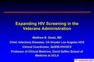 Expanding HIV Screening in the
       Veterans Administration

                Matthew B. Goetz, MD
Chief, Infectious Diseases, VA Greater Los Angeles HCS
         Clinical Coordinator, QUERI-HIV/HCV
Professor of Clinical Medicine, David Geffen School of
                   Medicine at UCLA
 