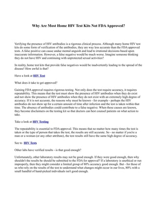 Why Are Most Home HIV Test Kits Not FDA Approved?



Verifying the presence of HIV antibodies is a rigorous clinical process. Although many home HIV test
kits do some form of verification of the antibodies, they are way less accurate than the FDA approved
tests. A false positive can cause undue mental anguish and lead to irrational decisions based upon
inaccurate information. However, a false negative would be much worse. Imagine someone thinking
they do not have HIV and continuing with unprotected sexual activities?

In reality, home test kits that provide false negatives would be inadvertently leading to the spread of the
disease! How awful is that?

Have a look at HIV Test

What does it take to get approved?

Gaining FDA approval requires rigorous testing. Not only does the test require accuracy, it requires
repeatability. This means that the test must show the presence of HIV antibodies when they do exist
and not show the presence of HIV antibodies when they do not exist with an extremely high degree of
accuracy. If it is not accurate, the reasons why must be known - for example - perhaps the HIV
antibodies do not show up for a certain amount of time after infection and the test is taken within that
time. The absence of antibodies could contribute to a false negative. When these causes are known,
they become disclaimers on the testing kit so that doctors can best counsel patients on what action to
take.

Take a look at HIV Testing

The repeatability is essential to FDA approval. This means that no matter how many times the test is
taken or the type of person that takes the test, the results are still accurate. So - no matter if you're a
man or a woman (or any other attribute), the test results still have the same high degree of accuracy.

See to HIV Tests

Other labs have verified results - is that good enough?

Unfortunately, other laboratory results may not be good enough. If they were good enough, then why
shouldn't the results be should be submitted to the FDA for approval? If a laboratory is unethical or run
improperly, then they might consider a limited group of 80% accuracy good enough. But - for those of
us who rely on the results of the test to understand what changes might occur in our lives, 80% with a
small handful of hand-picked individuals isn't good enough.
 