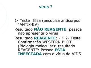 vírus ?


1- Teste  Elisa (pesquisa anticorpos 
  “ANTI-HIV)
Resultado NÃO REAGENTE: pessoa 
  não apresenta o vírus
Resultado REAGENTE: - 2- Teste 
  Confirmação WESTERN BLOT 
  (Biologia molecular): resultado 
  REAGENTE: Pessoa ESTÁ 
  INFECTADA com o vírus da AIDS
 