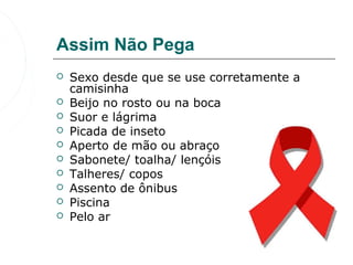 Assim Não Pega
   Sexo desde que se use corretamente a 
    camisinha
   Beijo no rosto ou na boca
   Suor e lágrima
   Picada de inseto
   Aperto de mão ou abraço
   Sabonete/ toalha/ lençóis
   Talheres/ copos
   Assento de ônibus
   Piscina
   Pelo ar
 