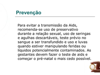 Prevenção

   Para evitar a transmissão da Aids, 
   recomenda-se uso de preservativo 
   durante a relação sexual, uso de seringas 
   e agulhas descartáveis, teste prévio no 
   sangue a ser transfundido e uso e luvas 
   quando estiver manipulando feridas ou 
   líquidos potencialmente contaminados. As 
   gestantes devem fazer o teste de aids e 
   começar o pré-natal o mais cedo possível. 
 