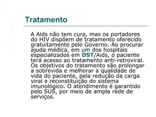 Tratamento
   A Aids não tem cura, mas os portadores 
   do HIV dispõem de tratamento oferecido 
   gratuitamente pelo Governo. Ao procurar 
   ajuda médica, em um dos hospitais 
   especializados em DST/Aids, o paciente 
   terá acesso ao tratamento anti-retroviral. 
   Os objetivos do tratamento são prolongar 
   a sobrevida e melhorar a qualidade de 
   vida do paciente, pela redução da carga 
   viral e reconstituição do sistema 
   imunológico. O atendimento é garantido 
   pelo SUS, por meio de ampla rede de 
   serviços. 
 