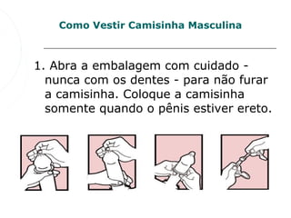 Como Vestir Camisinha Masculina



1. Abra a embalagem com cuidado - 
  nunca com os dentes - para não furar 
  a camisinha. Coloque a camisinha 
  somente quando o pênis estiver ereto. 
 