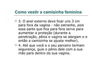 Como vestir a camisinha feminina

   3. O anel externo deve ficar uns 3 cm 
    para fora da vagina - não estranhe, pois 
    essa parte que fica para fora serve para 
    aumentar a proteção (durante a 
    penetração, pênis e vagina se alargam e e 
    então a camisinha se ajusta melhor).
   4. Até que você e o seu parceiro tenham 
    segurança, guie o pênis dele com a sua 
    mão para dentro da sua vagina.
 