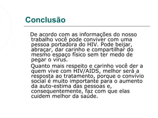 Conclusão
   De acordo com as informações do nosso 
   trabalho você pode conviver com uma 
   pessoa portadora do HIV. Pode beijar, 
   abraçar, dar carinho e compartilhar do 
   mesmo espaço físico sem ter medo de 
   pegar o vírus.
   Quanto mais respeito e carinho você der a 
   quem vive com HIV/AIDS, melhor será a 
   resposta ao tratamento, porque o convívio 
   social é muito importante para o aumento 
   da auto-estima das pessoas e, 
   consequentemente, faz com que elas 
   cuidem melhor da saúde.
 
