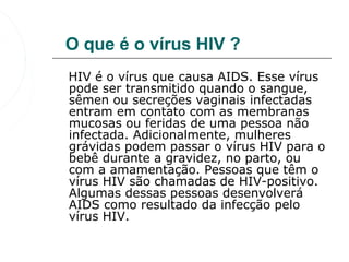 O que é o vírus HIV ?
   HIV é o vírus que causa AIDS. Esse vírus 
   pode ser transmitido quando o sangue, 
   sêmen ou secreções vaginais infectadas 
   entram em contato com as membranas 
   mucosas ou feridas de uma pessoa não 
   infectada. Adicionalmente, mulheres 
   grávidas podem passar o vírus HIV para o 
   bebê durante a gravidez, no parto, ou 
   com a amamentação. Pessoas que têm o 
   vírus HIV são chamadas de HIV-positivo. 
   Algumas dessas pessoas desenvolverá 
   AIDS como resultado da infecção pelo 
   vírus HIV. 
 